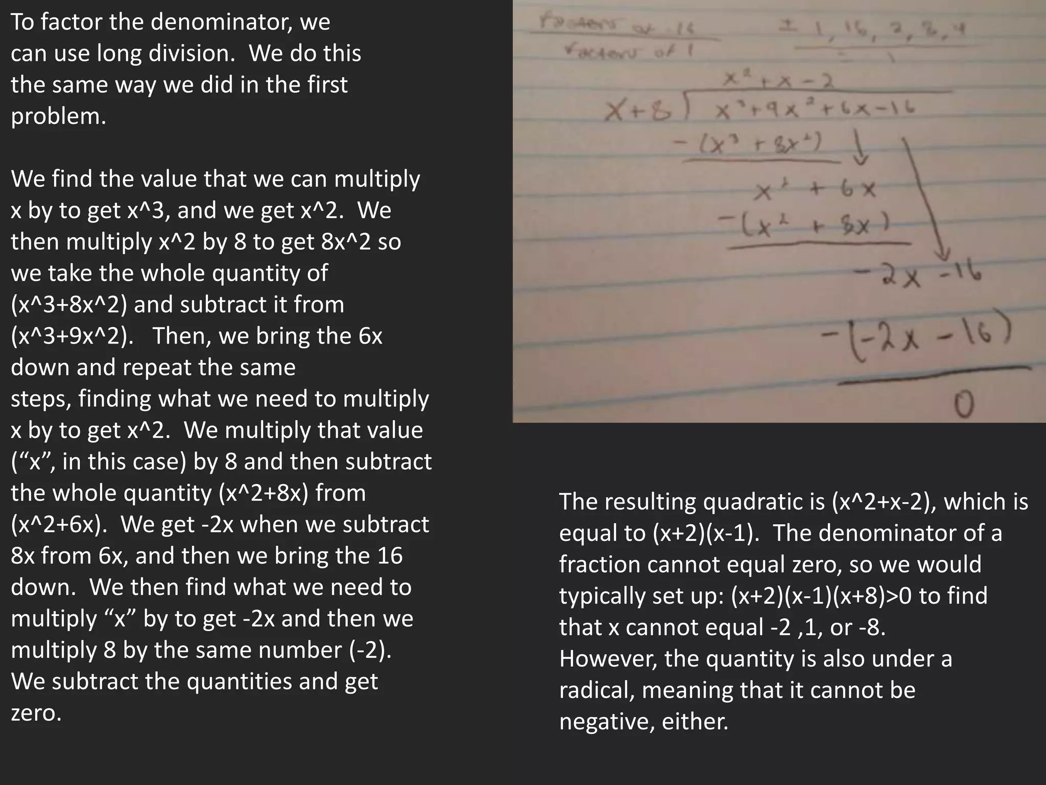 To factor the denominator, we
can use long division. We do this
the same way we did in the first
problem.

We find the value that we can multiply
x by to get x^3, and we get x^2. We
then multiply x^2 by 8 to get 8x^2 so
we take the whole quantity of
(x^3+8x^2) and subtract it from
(x^3+9x^2). Then, we bring the 6x
down and repeat the same
steps, finding what we need to multiply
x by to get x^2. We multiply that value
(“x”, in this case) by 8 and then subtract
the whole quantity (x^2+8x) from             The resulting quadratic is (x^2+x-2), which is
(x^2+6x). We get -2x when we subtract        equal to (x+2)(x-1). The denominator of a
8x from 6x, and then we bring the 16         fraction cannot equal zero, so we would
down. We then find what we need to           typically set up: (x+2)(x-1)(x+8)>0 to find
multiply “x” by to get -2x and then we       that x cannot equal -2 ,1, or -8.
multiply 8 by the same number (-2).          However, the quantity is also under a
We subtract the quantities and get           radical, meaning that it cannot be
zero.                                        negative, either.
 