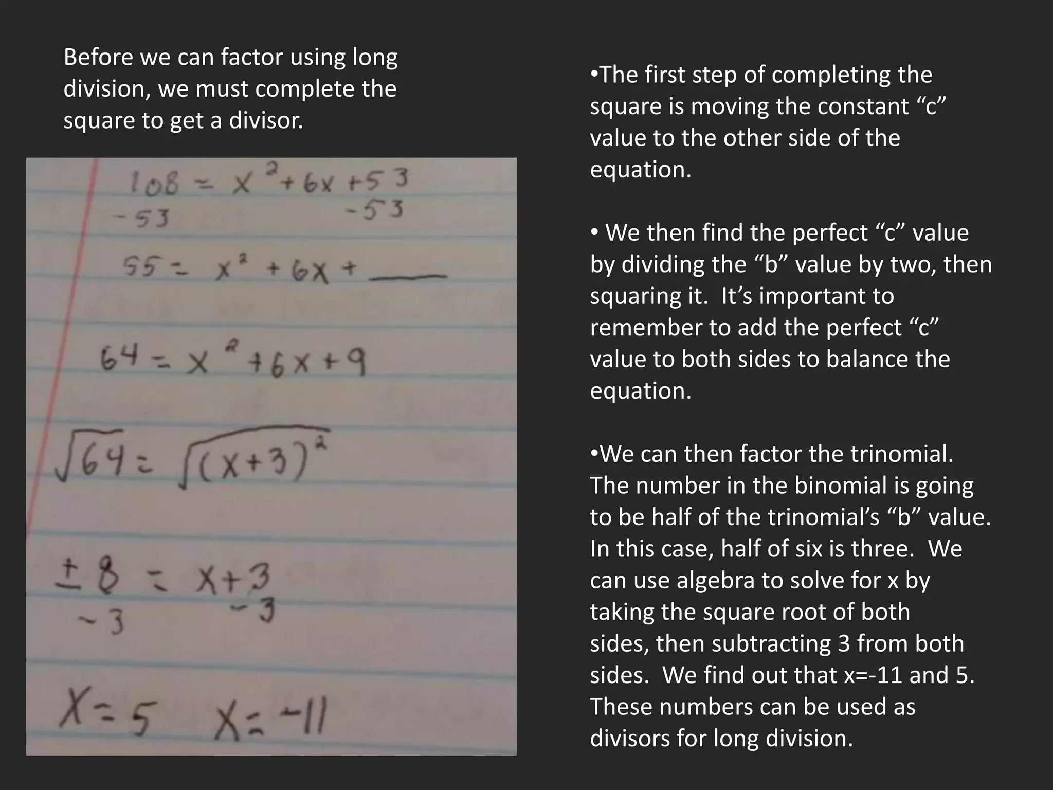 Before we can factor using long
                                  •The first step of completing the
division, we must complete the
                                  square is moving the constant “c”
square to get a divisor.
                                  value to the other side of the
                                  equation.

                                  • We then find the perfect “c” value
                                  by dividing the “b” value by two, then
                                  squaring it. It’s important to
                                  remember to add the perfect “c”
                                  value to both sides to balance the
                                  equation.

                                  •We can then factor the trinomial.
                                  The number in the binomial is going
                                  to be half of the trinomial’s “b” value.
                                  In this case, half of six is three. We
                                  can use algebra to solve for x by
                                  taking the square root of both
                                  sides, then subtracting 3 from both
                                  sides. We find out that x=-11 and 5.
                                  These numbers can be used as
                                  divisors for long division.
 
