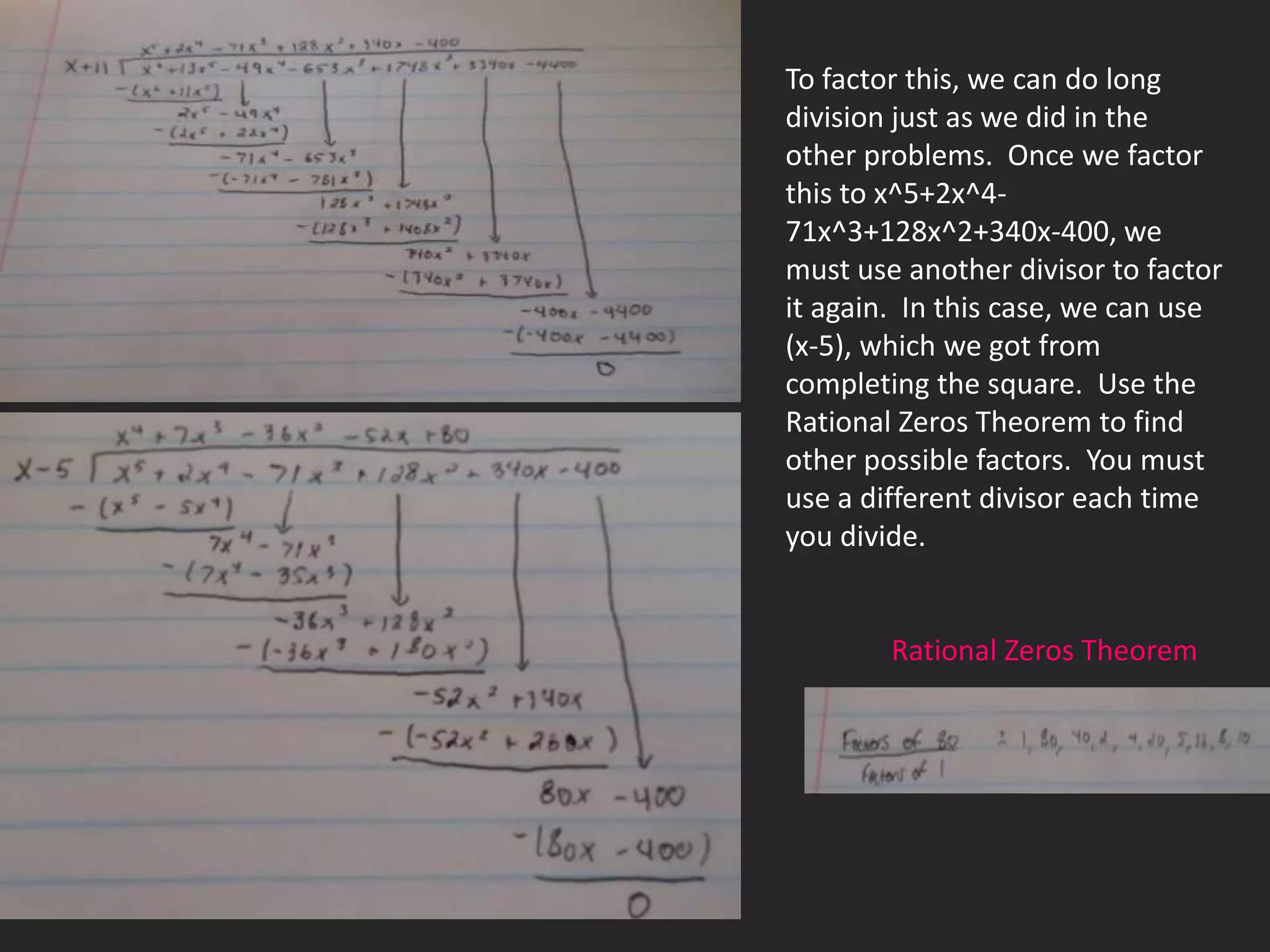 To factor this, we can do long
division just as we did in the
other problems. Once we factor
this to x^5+2x^4-
71x^3+128x^2+340x-400, we
must use another divisor to factor
it again. In this case, we can use
(x-5), which we got from
completing the square. Use the
Rational Zeros Theorem to find
other possible factors. You must
use a different divisor each time
you divide.


        Rational Zeros Theorem
 