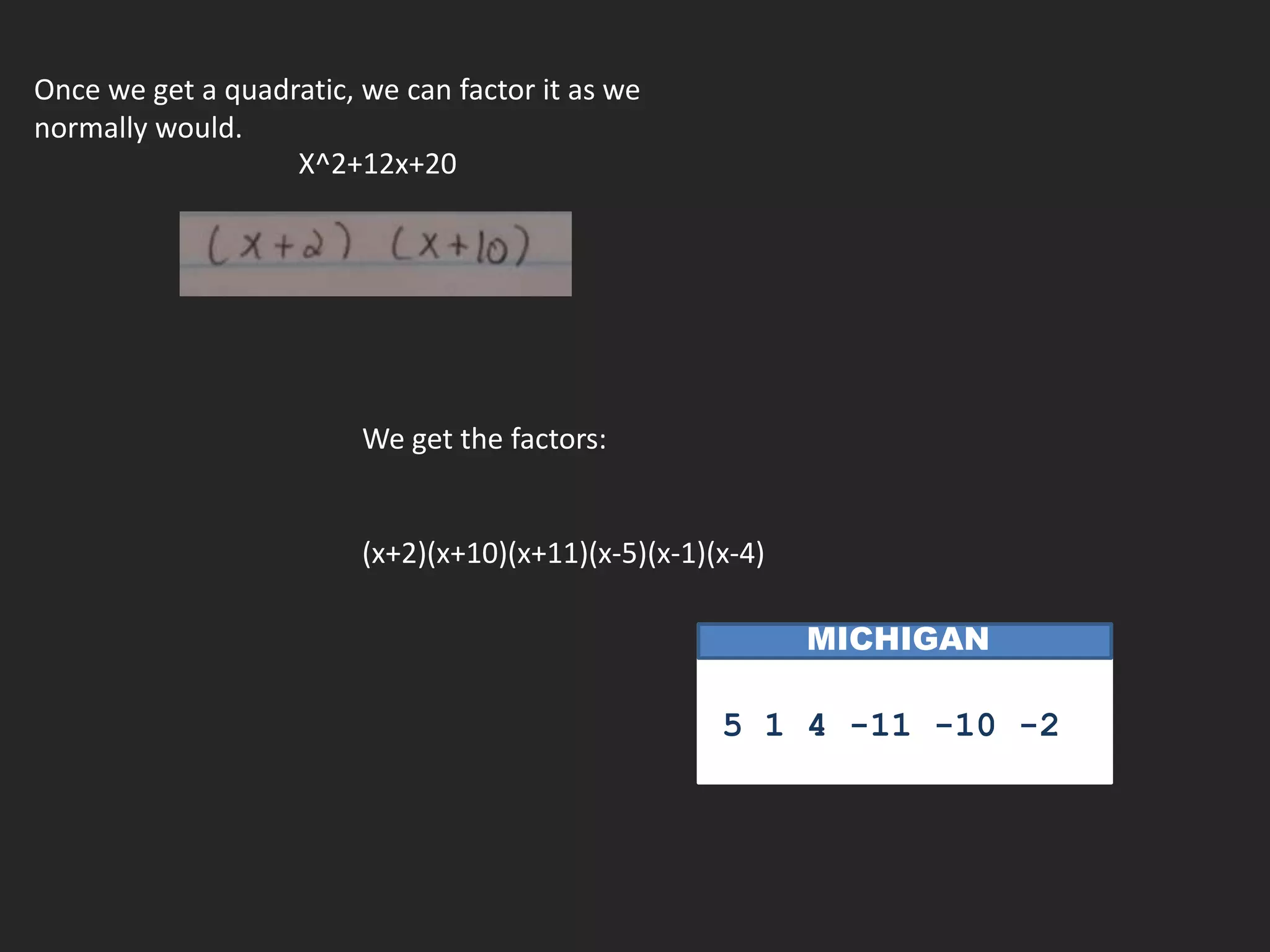 Once we get a quadratic, we can factor it as we
normally would.
                   X^2+12x+20




                         We get the factors:


                         (x+2)(x+10)(x+11)(x-5)(x-1)(x-4)

                                                            MICHIGAN

                                                               n
                                                     5 1 4 -11 -10 -2
 
