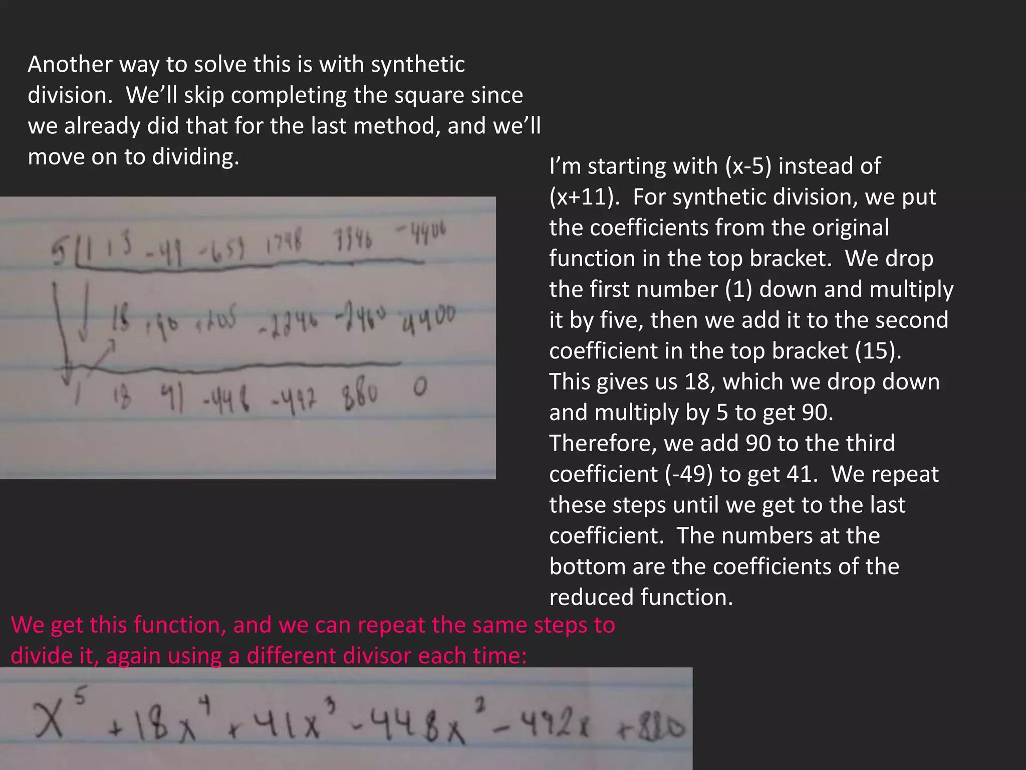Another way to solve this is with synthetic
 division. We’ll skip completing the square since
 we already did that for the last method, and we’ll
 move on to dividing.                               I’m starting with (x-5) instead of
                                                      (x+11). For synthetic division, we put
                                                      the coefficients from the original
                                                      function in the top bracket. We drop
                                                      the first number (1) down and multiply
                                                      it by five, then we add it to the second
                                                      coefficient in the top bracket (15).
                                                      This gives us 18, which we drop down
                                                      and multiply by 5 to get 90.
                                                      Therefore, we add 90 to the third
                                                      coefficient (-49) to get 41. We repeat
                                                      these steps until we get to the last
                                                      coefficient. The numbers at the
                                                      bottom are the coefficients of the
                                                      reduced function.
We get this function, and we can repeat the same steps to
divide it, again using a different divisor each time:
 