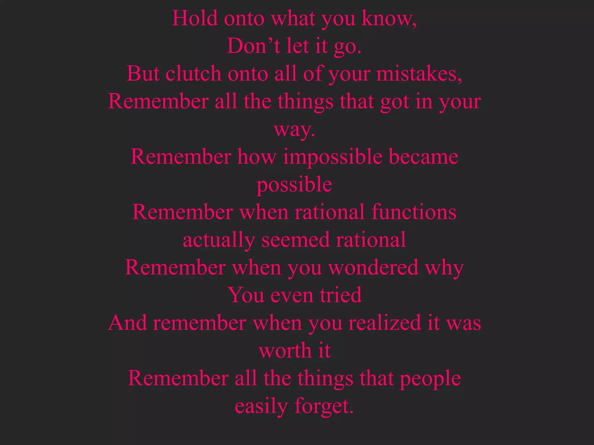 Hold onto what you know,
            Don’t let it go.
 But clutch onto all of your mistakes,
Remember all the things that got in your
                 way.
  Remember how impossible became
               possible
  Remember when rational functions
       actually seemed rational
 Remember when you wondered why
            You even tried
And remember when you realized it was
               worth it
 Remember all the things that people
             easily forget.
 