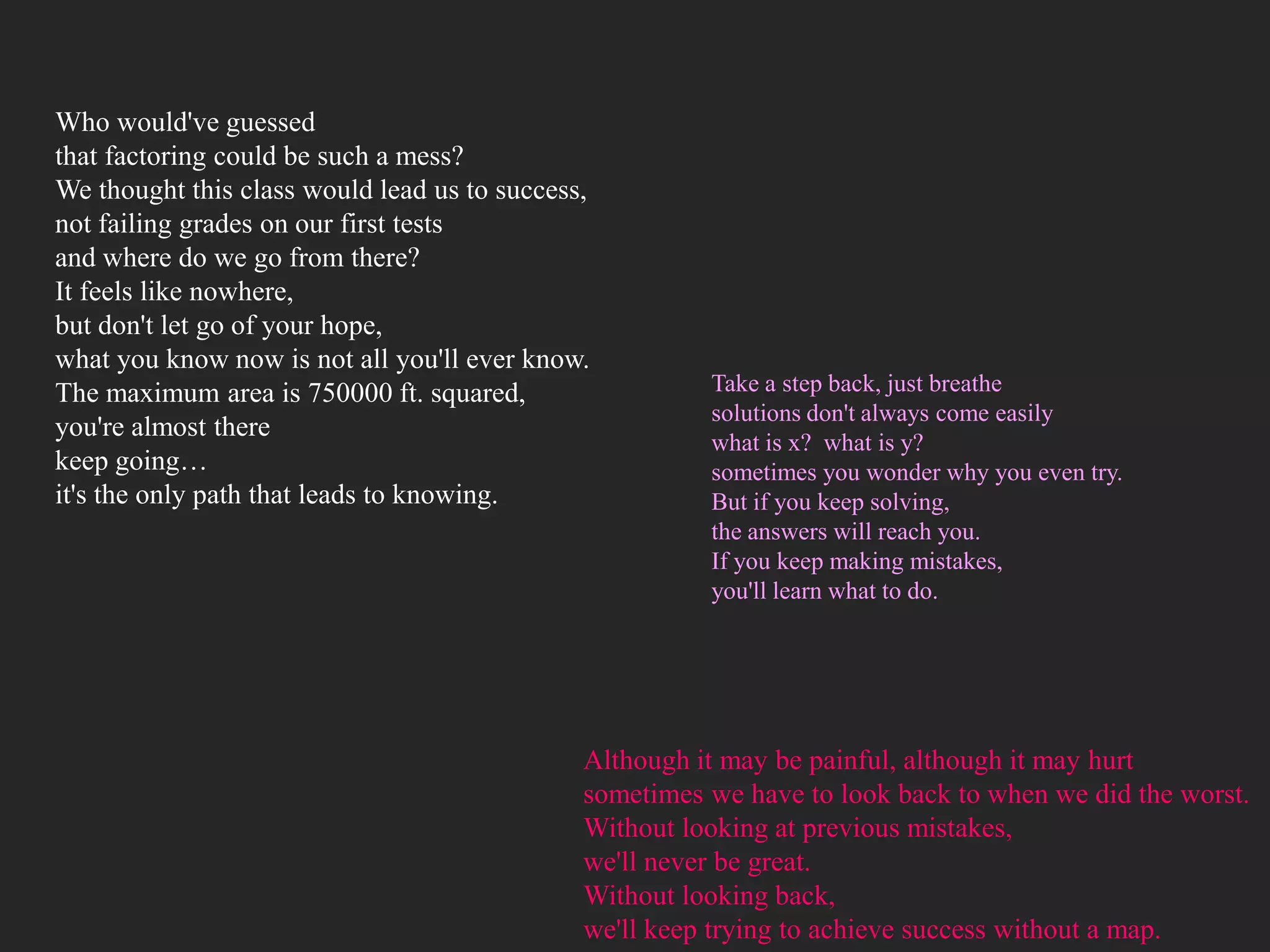Who would've guessed
that factoring could be such a mess?
We thought this class would lead us to success,
not failing grades on our first tests
and where do we go from there?
It feels like nowhere,
but don't let go of your hope,
what you know now is not all you'll ever know.
The maximum area is 750000 ft. squared,                 Take a step back, just breathe
                                                        solutions don't always come easily
you're almost there
                                                        what is x? what is y?
keep going…                                             sometimes you wonder why you even try.
it's the only path that leads to knowing.               But if you keep solving,
                                                        the answers will reach you.
                                                        If you keep making mistakes,
                                                        you'll learn what to do.




                                              Although it may be painful, although it may hurt
                                              sometimes we have to look back to when we did the worst.
                                              Without looking at previous mistakes,
                                              we'll never be great.
                                              Without looking back,
                                              we'll keep trying to achieve success without a map.
 