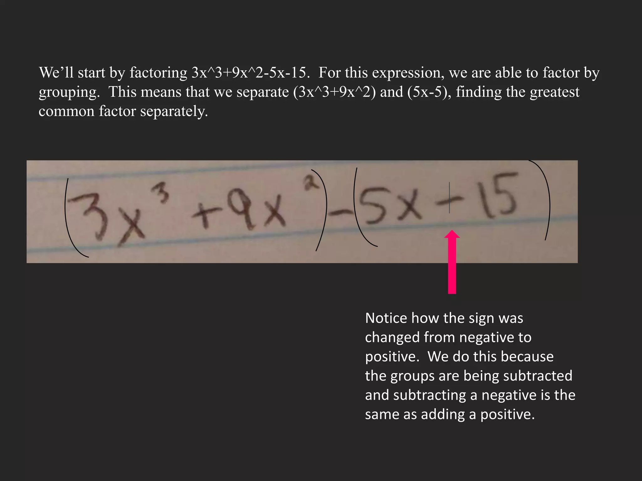 We’ll start by factoring 3x^3+9x^2-5x-15. For this expression, we are able to factor by
grouping. This means that we separate (3x^3+9x^2) and (5x-5), finding the greatest
common factor separately.




                                                  Notice how the sign was
                                                  changed from negative to
                                                  positive. We do this because
                                                  the groups are being subtracted
                                                  and subtracting a negative is the
                                                  same as adding a positive.
 