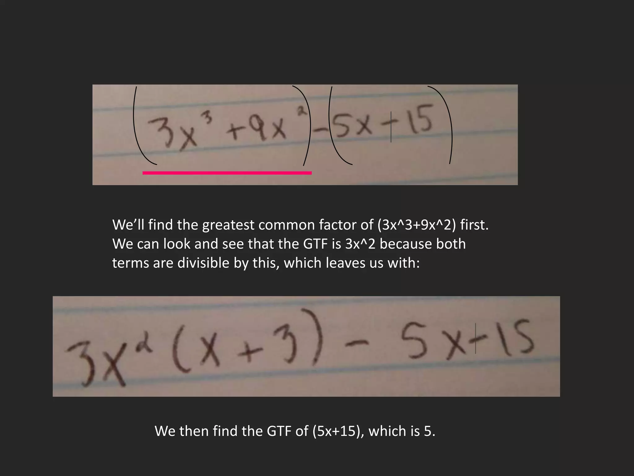 We’ll find the greatest common factor of (3x^3+9x^2) first.
We can look and see that the GTF is 3x^2 because both
terms are divisible by this, which leaves us with:




      We then find the GTF of (5x+15), which is 5.
 