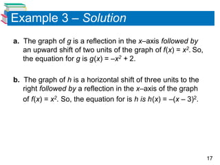 17
Example 3 – Solution
a. The graph of g is a reflection in the x–axis followed by
an upward shift of two units of the graph of f(x) = x2. So,
the equation for g is g(x) = –x2 + 2.
b. The graph of h is a horizontal shift of three units to the
right followed by a reflection in the x–axis of the graph
of f(x) = x2. So, the equation for is h is h(x) = –(x – 3)2.
 