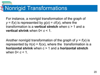 20
Nonrigid Transformations
For instance, a nonrigid transformation of the graph of
y = f(x) is represented by g(x) = cf(x), where the
transformation is a vertical stretch when c > 1 and a
vertical shrink when 0< c < 1.
Another nonrigid transformation of the graph of y = f(x) is
represented by h(x) = f(cx), where the transformation is a
horizontal shrink when c > 1 and a horizontal stretch
when 0< c < 1.
 
