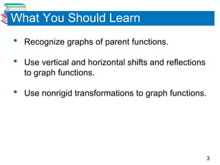 3
What You Should Learn
• Recognize graphs of parent functions.
• Use vertical and horizontal shifts and reflections
to graph functions.
• Use nonrigid transformations to graph functions.
 