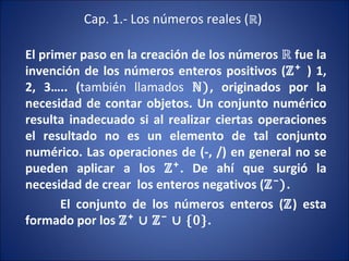 Cap. 1.- Los números reales ( ℝ ) El primer paso en la creación de los números  ℝ  fue la invención de los números enteros positivos ( ℤ⁺  ) 1, 2, 3….. ( también llamados   ℕ) , originados por la necesidad de contar objetos. Un conjunto numérico resulta inadecuado si al realizar ciertas operaciones el resultado no es un elemento de tal conjunto numérico. Las operaciones de (-, /) en general no se pueden aplicar a los  ℤ⁺ . De ahí que surgió la necesidad de crear  los enteros negativos ( ℤ⁻) .  El conjunto de los números enteros ( ℤ ) esta formado por los  ℤ⁺ ∪   ℤ⁻ ∪ {0} .  