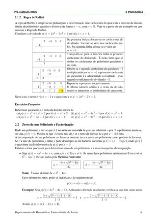 Pr´e-C´alculo 2005 2 Polin´omios
2.1.2 Regra de Rufﬁni
A regra de Rufﬁni ´e um processo pr´atico para a determinac¸˜ao dos coeﬁcientes do quociente e do resto da divis˜ao
inteira de polin´omios quando o divisor ´e da forma x − α, com α ∈ R. Veja-se a partir de um exemplo em que
consiste a Regra de Rufﬁni.
Considere a divis˜ao de p(x) = 2x3 − 5x2 + 5 por d(x) = x + 1.
2 −5 0 5
−1
Na primeira linha colocam-se os coeﬁcientes do
dividendo. Escreve-se zero nos coeﬁcientes nu-
los. Na segunda linha coloca-se o valor de
α = −1
2 −5 0 5
−1 ↓
2
Transporta-se para a terceira linha o primeiro
coeﬁciente do dividendo. ´E nesta linha que se
obt´em os coeﬁcientes do polin´omio quociente e
do resto.
2 −5 0 5
−1 −2
× 2
Obt´em-se o segundo coeﬁciente do quociente −7
multiplicando por α = −1 o primeiro coeﬁciente
do quociente 2 e adicionando o resultado −2 ao
segundo coeﬁciente do dividendo −5.
2 −5 0 5
−1 −2 7 −7
2 −7 7 −2
Repete-se o processo sucessivamente.
O ´ultimo n´umero obtido ´e o resto da divis˜ao,
sendo os anteriores os coeﬁcientes do quociente.
Neste caso o resto ´e r(x) = −2 e o quociente ´e q(x) = 2x2 − 7x + 7.
Exerc´ıcios Propostos
Determine quociente e o resto da divis˜ao inteira de
(a) p(x) = x5 + 4x2 − 2 por d(x) = x2 + 2 (b) p(x) = x6 − 4x2 − 1 por d(x) = x3 − 1
(c) p(x) = x2 − 3x − 5 por d(x) = x − 2 (d) p(x) = x4 − 2x2 − 16 por d(x) = x + 2
2.2 Zeros de um Polin´omio e Factorizac¸˜ao
Dado um polin´omio p diz-se que β ´e um zero ou uma raiz de p se, ao substituir x por β, o polin´omio anula-se,
ou seja, p(β) = 0. Mostra-se que β ´e uma raiz de p se o resto da divis˜ao de p por x − β ´e zero.
A decomposic¸˜ao de um polin´omio em factores consiste em escrever um polin´omio como produto de factores.
Se β ´e raiz do polin´omio p ent˜ao p pode decompor-se em factores da forma p(x) = (x − β)q(x), onde q(x) ´e
o quociente da divis˜ao inteira de p(x) por x − β.
Existem v´arios processos para determinar zeros de um polin´omio e a sua consequente decomposic¸˜ao.
• Seja p(x) = ax2 + bx + c, com a, b, c ∈ R e a = 0. Os zeros deste polin´omio existem (em R) se e s´o se
b2 − 4ac ≥ 0 e s˜ao dados pela f´ormula resolvente
α =
−b +
√
b2 − 4ac
2a
β =
−b −
√
b2 − 4ac
2a
Nota: ´E usual denotar ∆ = b2 − 4ac.
Caso existam os zeros, pode-se factorizar p do seguinte modo
p(x) = a(x − α)(x − β).
Exemplo: Seja p(x) = 3x2 − 3x − 18. Aplicando a f´ormula resolvente, veriﬁca-se que tem como zeros
x =
3 + 32 − 4 · 3 · (−18)
2 · 3
= 3 e x =
3 − 32 − 4 · 3 · (−18)
2 · 3
= −2.
Assim, p(x) = 3(x − 3)(x + 2).
Departamento de Matem´atica, Universidade de Aveiro 6
 