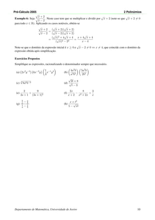 Pr´e-C´alculo 2005 2 Polin´omios
Exemplo 6: Seja
√
x + 2
√
x − 2
. Neste caso tem que se multiplicar e dividir por
√
x + 2 (note-se que
√
x + 2 = 0
para todo x ∈ R). Aplicando os casos not´aveis, obt´em-se
√
x + 2
√
x − 2
=
(
√
x + 2)(
√
x + 2)
(
√
x − 2)(
√
x + 2)
=
(
√
x)2 + 4
√
x + 4
(
√
x)2 − 22
=
x + 4
√
x + 4
x − 4
Note-se que o dom´ınio da express˜ao inicial ´e x ≥ 0 e
√
x − 2 = 0 ⇔ x = 4, que coincide com o dom´ınio da
express˜ao obtida ap´os simpliﬁcac¸˜ao.
Exerc´ıcios Propostos
Simpliﬁque as express˜oes, racionalizando o denominador sempre que necess´ario.
(a) 2x2
y−5
6x−3
y
1
3
x−1
y3
(b)
4a2b
a3b3
5a2b
2b4
(c)
3
√
8a6b−3 (d)
√
2t + 8
√
t − 3
(e)
2
3s + 1
+
9
(3s + 1)2
(f)
2x
x + 2
−
8
x2 + 2x
+
3
x
(g)
b
a − a
b
1
a − 1
b
(h)
x + t2
5 −
√
xt
Departamento de Matem´atica, Universidade de Aveiro 10
 