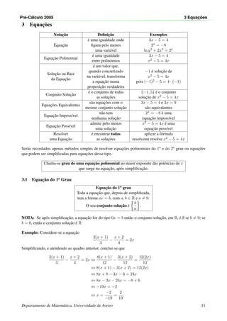 Pr´e-C´alculo 2005 3 Equac¸ ˜oes
3 Equac¸˜oes
Notac¸˜ao Deﬁnic¸˜ao Exemplos
Equac¸˜ao
´e uma igualdade onde
ﬁgura pelo menos
uma vari´avel
3x − 5 = 4
2x = −8
ln y2 + 2x2 = 2x
Equac¸˜ao Polinomial
´e uma igualdade
entre polin´omios
3x − 5 = 4
x2 − 5 = 4x
Soluc¸˜ao ou Raiz
da Equac¸˜ao
´e um valor que,
quando concretizado
na vari´avel, transforma
a equac¸˜ao numa
proposic¸˜ao verdadeira
−1 ´e soluc¸˜ao de
x2 − 5 = 4x
pois (−1)2 − 5 = 4 · (−1)
Conjunto Soluc¸˜ao
´e o conjunto de todas
as soluc¸˜oes
{−1, 5} ´e o conjunto
soluc¸˜ao de x2 − 5 = 4x
Equac¸˜oes Equivalentes
s˜ao equac¸˜oes com o
mesmo conjunto soluc¸˜ao
3x − 5 = 4 e 3x = 9
s˜ao equivalentes
Equac¸˜ao Imposs´ıvel
n˜ao tem
nenhuma soluc¸˜ao
2x = −8 ´e uma
equac¸˜ao imposs´ıvel
Equac¸˜ao Poss´ıvel
admite pelo menos
uma soluc¸˜ao
x2 − 5 = 4x ´e uma
equac¸˜ao poss´ıvel
Resolver
uma Equac¸˜ao
´e encontrar todas
as soluc¸˜oes
aplicar a f´ormula
resolvente resolve x2 − 5 = 4x
Ser˜ao recordados apenas m´etodos simples de resolver equac¸˜oes polinomiais do 1o e do 2o grau ou equac¸˜oes
que podem ser simpliﬁcadas para equac¸˜oes desse tipo.
Chama-se grau de uma equac¸˜ao polinomial ao maior expoente das potˆencias de x
que surge na equac¸˜ao, ap´os simpliﬁcac¸˜ao.
3.1 Equac¸˜ao do 1o
Grau
Equac¸˜ao do 1o grau
Toda a equac¸˜ao que, depois de simpliﬁcada,
tem a forma ax = b, com a, b ∈ R e a = 0.
O seu conjunto soluc¸˜ao ´e
b
a
.
NOTA: Se ap´os simpliﬁcac¸˜ao, a equac¸˜ao for do tipo 0x = b ent˜ao o conjunto soluc¸˜ao, em R, ´e ∅ se b = 0; se
b = 0, ent˜ao o conjunto soluc¸˜ao ´e R
Exemplo: Considere-se a equac¸˜ao
2(x + 1)
3
−
x + 2
4
= 2x
Simpliﬁcando, e atendendo ao quadro anterior, conclui-se que
2(x + 1)
3
−
x + 2
4
= 2x ⇔
8(x + 1)
12
−
3(x + 2)
12
=
12(2x)
12
⇔ 8(x + 1) − 3(x + 2) = 12(2x)
⇔ 8x + 8 − 3x − 6 = 24x
⇔ 8x − 3x − 24x = −8 + 6
⇔ −19x = −2
⇔ x =
−2
−19
=
2
19
.
Departamento de Matem´atica, Universidade de Aveiro 11
 