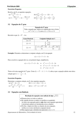 Pr´e-C´alculo 2005 3 Equac¸ ˜oes
Exerc´ıcios Propostos
Resolva, em R, as seguintes equac¸˜oes.
(a)
x + 10
4
= 5 − x (b) 3
x
2
+ 1 = x − 2(1 − x)
(c) 4 −
10x + 1
6
= 4x −
16x + 3
4
(d) x +
1
3
−
4
5
x = 2 1 −
x
6
3.2 Equac¸˜oes do 2o
grau
Equac¸˜ao do 2o grau
Toda a equac¸˜ao que, depois de simpliﬁcada, tem a forma
ax2 + bx + c = 0, com a, b, c ∈ R e a = 0
Recorde-se que ∆ = b2 − 4ac.
Casos Poss´ıveis Conjunto Soluc¸˜ao em R
∆ < 0 ∅
∆ = 0 −
b
2a
∆ > 0
−b +
√
b2 − 4ac
2a
,
−b −
√
b2 − 4ac
2a
Exemplo: Pretende-se determinar o conjunto soluc¸˜ao, em R, da equac¸˜ao
x(x + 1) + 7 = 3 − 3x
Para a resolver a equac¸˜ao deve-se, em primeiro lugar, simpliﬁc´a-la.
x(x + 1) + 7 = 3 − 3x ⇔ x2
+ x + 7 = 3 − 3x
⇔ x2
+ x + 7 − 3 + 3x = 0
⇔ x2
+ 4x + 4 = 0
Trata-se de uma equac¸˜ao do 2o grau. Como ∆ = 42 − 4 · 1 · 4 = 0, sabe-se que a equac¸˜ao admite uma ´unica
soluc¸˜ao que ´e x = −
4
2
= −2.
Exerc´ıcios Propostos
Determine o conjunto soluc¸˜ao, em R, das seguintes equac¸˜oes.
(a) 4x2
− 3x = 0 (b) 1 + (x + 2)(x − 4) = x
(c)
x2 − 4
12
+
x2 + 4
8
= 1 (d) (x − 1)2
+ (x + 3)2
= 0
3.3 Equac¸˜oes com Radicais
Resoluc¸˜ao de equac¸˜oes com radicais do tipo f(x)
• Primeiro deve-se isolar os radicais.
• De seguida elevam-se ambos os membros ao quadrado.
Ao fazer esta operac¸˜ao pode-se n˜ao obter uma equac¸˜ao equivalente
`a inicial pois podem ser introduzidas novas soluc¸˜oes.
• Por ﬁm, e depois de obter as soluc¸˜oes da nova equac¸˜ao,
veriﬁca-se se estas satisfazem a equac¸˜ao inicial.
• N˜ao esquecer que o dom´ınio da express˜ao ´e f(x) ≥ 0.
Departamento de Matem´atica, Universidade de Aveiro 12
 