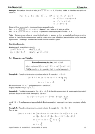 Pr´e-C´alculo 2005 3 Equac¸ ˜oes
Exemplo: Pretende-se resolver a equac¸˜ao
√
5x − 9 = x − 3. Elevando ambos os membros ao quadrado
obt´em-se
√
5x − 9 = x − 3 ⇒
√
5x − 9
2
= (x − 3)2
⇔ 5x − 9 = x2
− 6x + 9
⇔ x2
− 6x − 5x + 9 + 9 = 0
⇔ x2
− 11x + 18 = 0
⇔ x = 9 ∨ x = 2
Resta veriﬁcar se as soluc¸˜oes obtidas satisfazem a equac¸˜ao dada.
Para x = 2,
√
5 · 2 − 9 = 2 − 3 ⇔ 1 = −1. Donde 2 n˜ao ´e soluc¸˜ao da equac¸˜ao inicial.
Para x = 9,
√
5 · 9 − 9 = 9 − 3 ⇔ 6 = 6. Logo a ´unica soluc¸˜ao da equac¸˜ao dada ´e x = 9.
Nota: Repare-se que coloca-se o sinal de implicac¸˜ao ⇒ quando se eleva ao quadrado ambos os membros
porque, tal como foi dito anteriormente, pode-se estar a acrescentar soluc¸˜oes, e portando n˜ao se obtˆem equac¸˜oes
equivalentes. Tamb´em por isso n˜ao ´e necess´ario escrever dom´ınios iguais.
Exerc´ıcios Propostos
Resolva, em R, as seguintes equac¸˜oes.
(a)
√
7 − x = x − 5 (b)
√
x3 =
√
x
(c) x +
√
4x + 1 = 5 (d) x +
√
x + 8 = 2
√
x
3.4 Equac¸˜oes com M´odulos
Resoluc¸˜ao de equac¸˜oes tipo |f(x)| = g(x)
|f(x)| = g(x) ⇔ f(x) = g(x) ∨ f(x) = −g(x) ∧ g(x) ≥ 0
NOTA: se g(x) < 0, a equac¸˜ao |f(x)| = g(x) ´e imposs´ıvel .
Exemplo 1: Pretende-se determinar o conjunto soluc¸˜ao da equac¸˜ao |x − 3| = 8.
|x − 3| = 8 ⇔ (x − 3 = 8 ∨ x − 3 = −8) ∧ 8 ≥ 0
V
⇔ x = 11 ∨ x = −5
Recorde-se que V ∧ C ⇔ C, qualquer que seja a condic¸˜ao C.
Logo o conjunto soluc¸˜ao ´e {−5, 11}.
Exemplo 2: Considere-se a equac¸˜ao |5x + 4| = −2. ´E f´acil veriﬁcar que se trata de uma equac¸˜ao imposs´ıvel
pois uma distˆancia nunca pode ser negativa. De facto,
|5x + 4| = −2 ⇔ (5x + 4 = −2 ∨ 5x + 4 = 2) ∧ −2 ≥ 0
F
pois F ∧ C ⇔ F, qualquer que seja a condic¸˜ao C. Donde a equac¸˜ao ´e imposs´ıvel e, portanto, o conjunto soluc¸˜ao
´e ∅.
Exemplo 3: Pretende-se determinar o conjunto soluc¸˜ao da equac¸˜ao |2x − 1| = 3x + 4.
Sabe-se que
|2x − 1| = 3x + 4 ⇔ 2x − 1 = 3x + 4 ∨ 2x − 1 = −(3x + 4) ∧ 3x + 4 ≥ 0
⇔ (2x − 3x = 4 + 1 ∨ 2x + 3x = −4 + 1) ∧ 3x + 4 ≥ 0
⇔ x = −5 ∨ x = −
3
5
∧ x ≥ −
4
3
⇔ x = −
3
5
Departamento de Matem´atica, Universidade de Aveiro 13
 