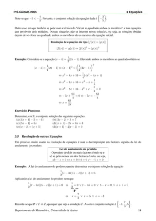 Pr´e-C´alculo 2005 3 Equac¸ ˜oes
Note-se que −5 < −
4
3
. Portanto, o conjunto soluc¸˜ao da equac¸˜ao dada ´e −
3
5
.
Outro caso em que tamb´em se pode usar a t´ecnica do “elevar ao quadrado ambos os membros”, ´e nas equac¸˜oes
que envolvem dois m´odulos. Nestas situac¸˜oes n˜ao se inserem novas soluc¸˜oes, ou seja, as soluc¸˜oes obtidas
depois de se elevar ao quadrado ambos os membros s˜ao as mesmas da equac¸˜ao inicial.
Resoluc¸˜ao de equac¸˜oes do tipo |f(x)| = |g(x)|
|f(x)| = |g(x)| ⇔ [f(x)]2
= [g(x)]2
Exemplo: Considere-se a equac¸˜ao |x − 4| =
1
2
|2x − 1|. Elevando ambos os membros ao quadrado obt´em-se
|x − 4| =
1
2
|2x − 1| ⇔ (x − 4)2
=
1
2
(2x − 1)
2
⇔ x2
− 8x + 16 =
1
4
(4x2
− 4x + 1)
⇔ x2
− 8x + 16 = x2
− x +
1
4
⇔ x2
− 8x + 16 − x2
+ x −
1
4
= 0
⇔ −7x +
63
4
= 0 ⇔ −7x = −
63
4
⇔ x =
63
28
.
Exerc´ıcios Propostos
Determine, em R, o conjunto soluc¸˜ao das seguintes equac¸˜oes.
(a) 3|x + 1| − 2 = −11 (b) |3x − 2| + 3 = 7
(c) |5x − 1| = 6x (d) |x + 1| − 2x = 8x + 3
(e) |x − 2| = |x + 5| (d)|x + 1| − 2|x − 3| = 0
3.5 Resoluc¸˜ao de outras Equac¸˜oes
Um processo muito usado na resoluc¸˜ao de equac¸˜oes ´e usar a decomposic¸˜ao em factores seguida da lei do
anulamento do produto.
Lei do anulamento do produto
O produto de dois ou mais factores ´e nulo se e
s´o se pelo menos um dos factores ´e nulo, ou seja,
ab · · · z = 0 ⇔ a = 0 ∨ b = 0 ∨ · · · ∨ z = 0
Exemplo: A lei do anulamento do produto permite determinar o conjunto soluc¸˜ao da equac¸˜ao
1
2
(7 − 3x)(5 − x)(x + 1) = 0.
Aplicando a lei do anulamento do produto vem que
1
2
(7 − 3x)(5 − x)(x + 1) = 0 ⇔
1
2
= 0
F
∨ 7 − 3x = 0 ∨ 5 − x = 0 ∨ x + 1 = 0
⇔ x =
7
3
∨ x = 5 ∨ x = −1
Recorde-se que F ∨ C ⇔ C, qualquer que seja a condic¸˜ao C. Assim o conjunto soluc¸˜ao ´e −1,
7
3
, 5 .
Departamento de Matem´atica, Universidade de Aveiro 14
 
