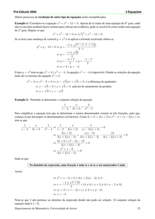 Pr´e-C´alculo 2005 3 Equac¸ ˜oes
Outros processos de resoluc¸˜ao de outro tipo de equac¸˜oes ser˜ao exempliﬁcados.
Exemplo 1: Considere-se a equac¸˜ao x4 + x2 − 12 = 0. Apesar de se tratar de uma equac¸˜ao do 4o grau, onde
n˜ao se encontra nenhum factor comum para colocar em evidˆencia, pode-se resolvˆe-la como sendo uma equac¸˜ao
do 2o grau. Repare-se que
x4
+ x2
− 12 = 0 ⇔ x2 2
+ x2
− 12 = 0
Se se ﬁzer uma mudanc¸a de vari´avel y = x2 e se aplicar a f´ormula resolvente obt´em-se
y2
+ y − 12 = 0 ⇔ y =
−1 ± 12 − 4 · 1 · (−12)
2 · 1
⇔ y =
−1 ±
√
49
2
⇔ y =
−1 + 7
2
∨ y =
−1 − 7
2
⇔ y = 3 ∨ y = −4.
Como y = x2 tem-se que x2 = 3∨x2 = −4. A equac¸˜ao x2 = −4 ´e imposs´ıvel. Donde as soluc¸˜oes da equac¸˜ao
dada s˜ao as mesmas da equac¸˜ao x2 = 3.
x2
= 3 ⇔ x2
− 3 = 0 ⇔ (x −
√
3)(x +
√
3) = 0, ´e a diferenc¸a de quadrados
⇔ x −
√
3 = 0 ∨ x +
√
3 = 0, pela lei do anulamento do produto
⇔ x =
√
3 ∨ x = −
√
3
Exemplo 2: Pretende-se determinar o conjunto soluc¸˜ao da equac¸˜ao
1
x − 2
+
x
3x + 6
=
4
x2 − 4
.
Para simpliﬁcar a equac¸˜ao tem que se determinar o menor denominador comum `as trˆes fracc¸˜oes, pelo que,
comec¸a-se por decompor os denominadores em factores. Como 3x + 6 = 3(x + 2) e x2 − 4 = (x − 2)(x + 2),
tem-se que
1
x − 2
+
x
3x + 6
=
4
x2 − 4
⇔
1
x − 2
+
x
3(x + 2)
−
4
(x − 2)(x + 2)
= 0
⇔
3(x + 2)
3(x + 2)(x − 2)
+
x(x − 2)
3(x + 2)(x − 2)
−
12
3(x − 2)(x + 2)
= 0
⇔
3x + 6 + x2 − 2x − 12
3(x + 2)(x − 2)
= 0
⇔
x2 + x − 6
3(x + 2)(x − 2)
= 0
Sabe-se que
No dom´ınio da express˜ao, uma fracc¸˜ao ´e nula se e s´o se o seu numerador ´e nulo.
Assim
⇔ x2
+ x − 6 = 0 ∧ 3(x + 2)(x − 2) = 0
⇔ x =
−1 ±
√
1 + 24
2
∧ (3 = 0 ∧ x + 2 = 0 ∧ x − 2 = 0)
⇔ (x = 2 ∨ x = −3) ∧ (x = 2 ∧ x = −2)
⇔ x = −3
Note-se que 2 n˜ao pertence ao dom´ınio da express˜ao donde n˜ao pode ser soluc¸˜ao. O conjunto soluc¸˜ao da
equac¸˜ao dada ´e {−3}.
Departamento de Matem´atica, Universidade de Aveiro 15
 