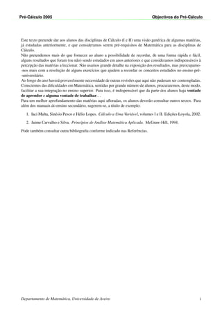 Pr´e-C´alculo 2005 Objectivos do Pr´e-C´alculo
Este texto pretende dar aos alunos das disciplinas de C´alculo (I e II) uma vis˜ao gen´erica de algumas mat´erias,
j´a estudadas anteriormente, e que consideramos serem pr´e-requisitos de Matem´atica para as disciplinas de
C´alculo.
N˜ao pretendemos mais do que fornecer ao aluno a possibilidade de recordar, de uma forma r´apida e f´acil,
alguns resultados que foram (ou n˜ao) sendo estudados em anos anteriores e que consideramos indispens´aveis `a
percepc¸˜ao das mat´erias a leccionar. N˜ao usamos grande detalhe na exposic¸˜ao dos resultados, mas preocupamo-
-nos mais com a resoluc¸˜ao de alguns exerc´ıcios que ajudem a recordar os conceitos estudados no ensino pr´e-
-universit´ario.
Ao longo do ano haver´a provavelmente necessidade de outras revis˜oes que aqui n˜ao puderam ser contempladas.
Conscientes das diﬁculdades em Matem´atica, sentidas por grande n´umero de alunos, procuraremos, deste modo,
facilitar a sua integrac¸˜ao no ensino superior. Para isso, ´e indispens´avel que da parte dos alunos haja vontade
de aprender e alguma vontade de trabalhar...
Para um melhor aprofundamento das mat´erias aqui aﬂoradas, os alunos dever˜ao consultar outros textos. Para
al´em dos manuais do ensino secund´ario, sugerem-se, a t´ıtulo de exemplo:
1. Iaci Malta, Sin´esio Pesco e H´elio Lopes. C´alculo a Uma Vari´avel, volumes I e II. Edic¸˜oes Loyola, 2002.
2. Jaime Carvalho e Silva. Princ´ıpios de An´alise Matem´atica Aplicada. McGraw-Hill, 1994.
Pode tamb´em consultar outra bibliograﬁa conforme indicado nas Referˆencias.
Departamento de Matem´atica, Universidade de Aveiro i
 