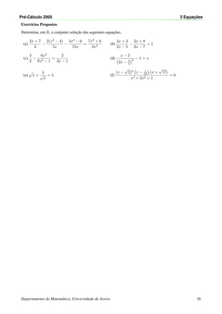 Pr´e-C´alculo 2005 3 Equac¸ ˜oes
Exerc´ıcios Propostos
Determina, em R, o conjunto soluc¸˜ao das seguintes equac¸˜oes.
(a)
2x + 7
3
−
2(x2 − 4)
5x
−
4x4 − 6
15x
=
7x2 + 6
3x2
(b)
4x + 3
2x − 5
−
3x + 8
3x − 7
= 1
(c)
3
2
−
6x2
9x2 − 1
=
2
3x − 1
(d)
x − 2
2x − 3
2
2 − 1 = x
(e)
√
x +
4
√
x
= 5 (f)
(x −
√
2)2 x − 1
10 (x +
√
17)
x4 + 2x2 + 1
= 0
Departamento de Matem´atica, Universidade de Aveiro 16
 