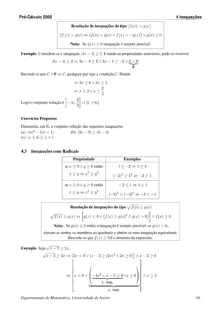 Pr´e-C´alculo 2005 4 Inequac¸ ˜oes
Resoluc¸˜ao de inequac¸˜oes do tipo |f(x)| > g(x)
|f(x)| > g(x) ⇔ f(x) > g(x) ∨ f(x) < −g(x) ∨ g(x) ≤ 0
Nota: Se g(x) ≤ 0 inequac¸˜ao ´e sempre poss´ıvel.
Exemplo Considere-se a inequac¸˜ao |3x − 4| ≥ 2. Usando as propriedades anteriores, pode-se escrever
|3x − 4| ≥ 2 ⇔ 3x − 4 ≥ 2 ∨ 3x − 4 ≤ −2 ∨ 2 < 0
F
Recorde-se que C ∨ F ⇔ C, qualquer que seja a condic¸˜ao C. Donde
⇔ 3x ≥ 6 ∨ 3x ≤ 2
⇔ x ≥ 2 ∨ x ≤
2
3
Logo o conjunto soluc¸˜ao ´e −∞,
2
3
∪ [2, +∞[.
Exerc´ıcios Propostos
Determine, em R, o conjunto soluc¸˜ao das seguintes inequac¸˜oes
(a) |4x2 − 5x| < 1; (b) |3x − 9| ≤ 2x − 6;
(c) |x + 4| ≥ x + 1
4.3 Inequac¸˜oes com Radicais
Propriedade Exemplos
se x ≥ 0 ∧ y ≥ 0 ent˜ao
x ≥ y ⇔ x2
≥ y2
1 ≥ −2 1 ≥ 4
(−2)2
≥ 12
−2 ≥ 1
se x ≥ 0 ∧ y ≥ 0 ent˜ao
x ≤ y ⇔ x2
≤ y2
− 2 ≤ 1 4 ≤ 1
(−3)2
≤ (−4)2
−3 ≤ −4
Resoluc¸˜ao de inequac¸˜oes do tipo f(x) ≥ g(x)
f(x) ≥ g(x) ⇔ g(x) ≤ 0 ∨ f(x) ≥ g(x)2
∧ g(x) > 0 ∧ f(x) ≥ 0
Nota: Se g(x) ≤ 0 ent˜ao a inequac¸˜ao ´e sempre poss´ıvel; se g(x) > 0,
elevam-se ambos os membros ao quadrado e obt´em-se uma inequac¸˜ao equivalente.
Recorde-se que f(x) ≥ 0 ´e o dom´ınio da express˜ao.
Exemplo Seja
√
x − 2 ≥ 2x.
√
x − 2 ≥ 2x ⇔ 2x < 0 ∨ x − 2 ≥ (2x)2
∧ 2x ≥ 0 ∧ x − 2 ≥ 0
⇔









x < 0 ∨


−4x2
+ x − 2 ≥ 0
c. imp.
∧x ≥ 0



c. imp.









∧ x ≥ 2
Departamento de Matem´atica, Universidade de Aveiro 19
 