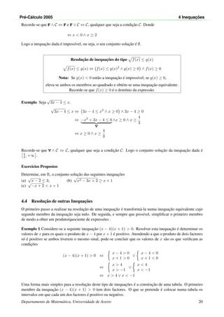 Pr´e-C´alculo 2005 4 Inequac¸ ˜oes
Recorde-se que F ∧ C ⇔ F e F ∨ C ⇔ C, qualquer que seja a condic¸˜ao C. Donde
⇔ x < 0 ∧ x ≥ 2
Logo a inequac¸˜ao dada ´e imposs´ıvel, ou seja, o seu conjunto soluc¸˜ao ´e ∅.
Resoluc¸˜ao de inequac¸˜oes do tipo f(x) ≤ g(x)
f(x) ≤ g(x) ⇔ f(x) ≤ g(x)2
∧ g(x) ≥ 0 ∧ f(x) ≥ 0
Nota: Se g(x) < 0 ent˜ao a inequac¸˜ao ´e imposs´ıvel; se g(x) ≥ 0,
eleva-se ambos os membros ao quadrado e obt´em-se uma inequac¸˜ao equivalente.
Recorde-se que f(x) ≥ 0 ´e o dom´ınio da express˜ao.
Exemplo Seja
√
3x − 4 ≤ x.
√
3x − 4 ≤ x ⇔ 3x − 4 ≤ x2
∧ x ≥ 0 ∧ 3x − 4 ≥ 0
⇔ −x2
+ 3x − 4 ≤ 0
V
∧x ≥ 0 ∧ x ≥
4
3
⇔ x ≥ 0 ∧ x ≥
4
3
Recorde-se que V ∧ C ⇔ C, qualquer que seja a condic¸˜ao C. Logo o conjunto soluc¸˜ao da inequac¸˜ao dada ´e
4
3 , +∞ .
Exerc´ıcios Propostos
Determine, em R, o conjunto soluc¸˜ao das seguintes inequac¸˜oes
(a)
√
x − 2 ≤ 3; (b)
√
x2 − 3x + 2 ≥ x + 1
(c)
√
−x + 2 < x + 1
4.4 Resoluc¸˜ao de outras Inequac¸˜oes
O primeiro passo a realizar na resoluc¸˜ao de uma inequac¸˜ao ´e transform´a-la numa inequac¸˜ao equivalente cujo
segundo membro da inequac¸˜ao seja nulo. De seguida, e sempre que poss´ıvel, simpliﬁcar o primeiro membro
de modo a obter um produto/quociente de express˜oes .
Exemplo 1 Considere-se a seguinte inequac¸˜ao (x − 4)(x + 1) > 0. Resolver esta inequac¸˜ao ´e determinar os
valores de x para os quais o produto de x − 4 por x + 1 ´e positivo. Atendendo a que o produto de dois factores
s´o ´e positivo se ambos tiverem o mesmo sinal, pode-se concluir que os valores de x s˜ao os que veriﬁcam as
condic¸˜oes
(x − 4)(x + 1) > 0 ⇔
x − 4 > 0
x + 1 > 0
∨
x − 4 < 0
x + 1 < 0
⇔
x > 4
x > −1
∨
x < 4
x < −1
⇔ x > 4 ∨ x < −1
Uma forma mais simples para a resoluc¸˜ao deste tipo de inequac¸˜oes ´e a construc¸˜ao de uma tabela. O primeiro
membro da inequac¸˜ao (x − 4)(x + 1) > 0 tem dois factores. O que se pretende ´e colocar numa tabela os
intervalos em que cada um dos factores ´e positivo ou negativo.
Departamento de Matem´atica, Universidade de Aveiro 20
 