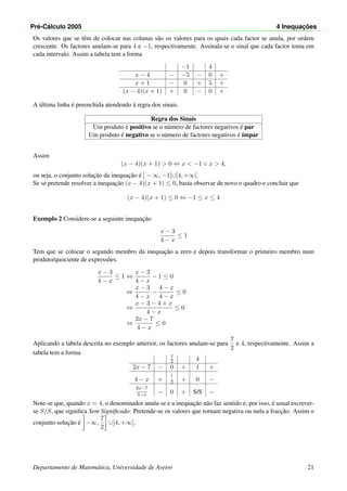 Pr´e-C´alculo 2005 4 Inequac¸ ˜oes
Os valores que se tˆem de colocar nas colunas s˜ao os valores para os quais cada factor se anula, por ordem
crescente. Os factores anulam-se para 4 e −1, respectivamente. Assinala-se o sinal que cada factor toma em
cada intervalo. Assim a tabela tem a forma
−1 4
x − 4 − −5 − 0 +
x + 1 − 0 + 5 +
(x − 4)(x + 1) + 0 − 0 +
A ´ultima linha ´e preenchida atendendo `a regra dos sinais.
Regra dos Sinais
Um produto ´e positivo se o n´umero de factores negativos ´e par
Um produto ´e negativo se o n´umero de factores negativos ´e ´ımpar
Assim
(x − 4)(x + 1) > 0 ⇔ x < −1 ∨ x > 4,
ou seja, o conjunto soluc¸˜ao da inequac¸˜ao ´e ] − ∞, −1[∪]4, +∞[.
Se se pretende resolver a inequac¸˜ao (x − 4)(x + 1) ≤ 0, basta observar de novo o quadro e concluir que
(x − 4)(x + 1) ≤ 0 ⇔ −1 ≤ x ≤ 4
Exemplo 2 Considere-se a seguinte inequac¸˜ao
x − 3
4 − x
≤ 1
Tem que se colocar o segundo membro da inequac¸˜ao a zero e depois transformar o primeiro membro num
produto/quociente de express˜oes.
x − 3
4 − x
≤ 1 ⇔
x − 3
4 − x
− 1 ≤ 0
⇔
x − 3
4 − x
−
4 − x
4 − x
≤ 0
⇔
x − 3 − 4 + x
4 − x
≤ 0
⇔
2x − 7
4 − x
≤ 0
Aplicando a tabela descrita no exemplo anterior, os factores anulam-se para
7
2
e 4, respectivamente. Assim a
tabela tem a forma
7
2 4
2x − 7 − 0 + 1 +
4 − x +
1
2 + 0 −
2x−7
4−x − 0 + S/S −
Note-se que, quando x = 4, o denominador anula-se e a inequac¸˜ao n˜ao faz sentido e, por isso, ´e usual escrever-
se S/S, que signiﬁca Sem Signiﬁcado. Pretende-se os valores que tornam negativa ou nula a fracc¸˜ao. Assim o
conjunto soluc¸˜ao ´e −∞,
7
2
∪]4, +∞[.
Departamento de Matem´atica, Universidade de Aveiro 21
 