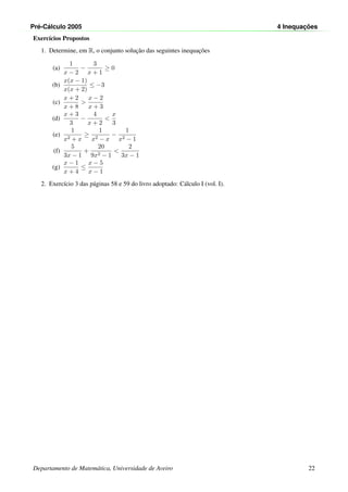 Pr´e-C´alculo 2005 4 Inequac¸ ˜oes
Exerc´ıcios Propostos
1. Determine, em R, o conjunto soluc¸˜ao das seguintes inequac¸˜oes
(a)
1
x − 2
−
3
x + 1
≥ 0
(b)
x(x − 1)
x(x + 2)
≤ −3
(c)
x + 2
x + 8
>
x − 2
x + 3
(d)
x + 3
3
−
4
x + 2
<
x
3
(e)
1
x2 + x
≥
1
x2 − x
−
1
x2 − 1
(f)
5
3x − 1
+
20
9x2 − 1
<
2
3x − 1
(g)
x − 1
x + 4
≤
x − 5
x − 1
2. Exerc´ıcio 3 das p´aginas 58 e 59 do livro adoptado: C´alculo I (vol. I).
Departamento de Matem´atica, Universidade de Aveiro 22
 