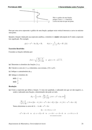 Pr´e-C´alculo 2005 5 Generalidades sobre Func¸ ˜oes
x
y
a
•
•
•
N˜ao ´e o gr´aﬁco de uma func¸˜ao,
porque a recta x = a intersecta
a curva em mais do que um ponto.
Para que uma curva represente o gr´aﬁco de uma func¸˜ao, qualquer recta vertical intersecta a curva no m´aximo
num ponto.
Quando a func¸˜ao ´e dada pela sua express˜ao anal´ıtica, o dom´ınio ´e o maior subconjunto de R onde a express˜ao
tem signiﬁcado. Por exemplo
g(x) = x3 − 3x, Dg = R; h(x) =
1
x − 1
, Dh = R  {1}
Exerc´ıcios Resolvidos
Considere as func¸˜oes deﬁnidas por:
f(x) =
2x − 4
−x2 + 3x
e g(x) = 3 −
√
x + 1.
(a) Determine os dom´ınios das func¸˜oes f e g.
(b) Calcule os zeros de f e g e determine, caso existam, f(0) e g(0).
(c) Indique o contradom´ınio de g.
(d) Indique os dom´ınios de:
(d.1) f + g;
(d.2)
f
g
Resoluc¸˜ao:
(a) Como a express˜ao que deﬁne a func¸˜ao f ´e uma raiz quadrada, o radicando tem que ser n˜ao negativo, e,
sendo o radicando uma fracc¸˜ao, o denominador n˜ao pode ser nulo.
Df = x ∈ R :
2x − 4
−x2 + 3x
≥ 0 ∧ −x2
+ 3x = 0
2x − 4
−x2 + 3x
≥ 0 ⇔ 2x − 4 ≥ 0 ∧ −x2
+ 3x > 0 ∨ 2x − 4 ≤ 0 ∧ −x2
+ 3x < 0
Vamos determinar os zeros de 2x − 4 e de −x2 + 3x:
2x − 4 = 0 ⇔ x = 2
−x2 + 3x = 0 ⇔ x(−x + 3) = 0 ⇔ x = 0 ∨ −x + 3 = 0 ⇔ x = 0 ∨ x = 3
(lei do anulamento do produto)
Departamento de Matem´atica, Universidade de Aveiro 24
 