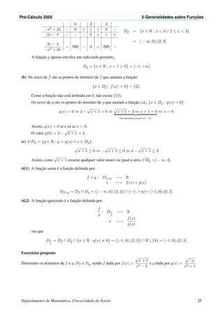 Pr´e-C´alculo 2005 5 Generalidades sobre Func¸ ˜oes
0 2 3
−x2 + 3x − 0 + + + 0 −
2x − 4 − − − 0 + + +
2x − 4
−x2 + 3x
+ ND − 0 + ND −
Df = {x ∈ R : x < 0 ∨ 2 ≤ x < 3}
= ] − ∞, 0[∪[2, 3[
A func¸˜ao g apenas envolve um radicando portanto,
Dg = {x ∈ R : x + 1 ≥ 0} = [−1, +∞[
(b) Os zeros de f s˜ao os pontos do dom´ınio de f que anulam a func¸˜ao:
{x ∈ Df : f(x) = 0} = {2}.
Como a func¸˜ao n˜ao est´a deﬁnida em 0, n˜ao existe f(0).
Os zeros de g s˜ao os pontos do dom´ınio de g que anulam a func¸˜ao, i.e., {x ∈ Dg : g(x) = 0}.
g(x) = 0 ⇔ 3 −
√
x + 1 = 0 ⇔
√
x + 1 = 3 ⇔ x + 1 = 9
(h´a equivalˆencia porque x≥−1)
⇔ x = 8.
Assim, g(x) = 0 se e s´o se x = 8.
O valor g(0) = 3 −
√
0 + 1 = 2.
(c) CDg = {y ∈ R : y = g(x) ∧ x ∈ Dg}.
√
x + 1 ≥ 0 ⇔ −
√
x + 1 ≤ 0 ⇔ 3 −
√
x + 1 ≤ 3
Assim, como
√
x + 1 assume qualquer valor maior ou igual a zero, CDg =] − ∞, 3].
(d.1) A func¸˜ao soma ´e a func¸˜ao deﬁnida por:
f + g : Df+g −→ R
x −→ f(x) + g(x)
Df+g = Df ∩ Dg = (] − ∞, 0[∪[2, 3[) ∩ [−1, +∞[= [−1, 0[∪[2, 3[.
(d.2) A func¸˜ao quociente ´e a func¸˜ao deﬁnida por:
f
g
: Df
g
−→ R
x −→
f(x)
g(x)
em que
Df
g
= Df ∩ Dg ∩ {x ∈ R : g(x) = 0} = ([−1, 0[∪[2, 3[) ∩ R  {8} = [−1, 0[∪[2, 3[.
Exerc´ıcios proposto
Determine os dom´ınios de f e g, Df e Dg, sendo f dada por f(x) =
√
x + 1
x2 − 4
e g dada por g(x) =
√
−x
x2 + 1
.
Departamento de Matem´atica, Universidade de Aveiro 25
 