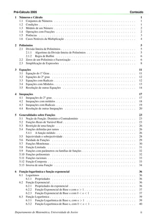 Pr´e-C´alculo 2005 Conte´udo
1 N´umeros e C´alculo 1
1.1 Conjuntos de N´umeros . . . . . . . . . . . . . . . . . . . . . . . . . . . . . . . . . . . . . . 1
1.2 Condic¸˜oes . . . . . . . . . . . . . . . . . . . . . . . . . . . . . . . . . . . . . . . . . . . . . 1
1.3 M´odulo de um N´umero . . . . . . . . . . . . . . . . . . . . . . . . . . . . . . . . . . . . . . 2
1.4 Operac¸˜oes com Fracc¸˜oes . . . . . . . . . . . . . . . . . . . . . . . . . . . . . . . . . . . . . 2
1.5 Potˆencias . . . . . . . . . . . . . . . . . . . . . . . . . . . . . . . . . . . . . . . . . . . . . 3
1.6 Casos Not´aveis da Multiplicac¸˜ao . . . . . . . . . . . . . . . . . . . . . . . . . . . . . . . . . 4
2 Polin´omios 5
2.1 Divis˜ao Inteira de Polin´omios . . . . . . . . . . . . . . . . . . . . . . . . . . . . . . . . . . . 5
2.1.1 Algoritmo da Divis˜ao Inteira de Polin´omios . . . . . . . . . . . . . . . . . . . . . . . 5
2.1.2 Regra de Rufﬁni . . . . . . . . . . . . . . . . . . . . . . . . . . . . . . . . . . . . . 6
2.2 Zeros de um Polin´omio e Factorizac¸˜ao . . . . . . . . . . . . . . . . . . . . . . . . . . . . . . 6
2.3 Simpliﬁcac¸˜ao de Express˜oes . . . . . . . . . . . . . . . . . . . . . . . . . . . . . . . . . . . 8
3 Equac¸˜oes 11
3.1 Equac¸˜ao do 1o Grau . . . . . . . . . . . . . . . . . . . . . . . . . . . . . . . . . . . . . . . . 11
3.2 Equac¸˜oes do 2o grau . . . . . . . . . . . . . . . . . . . . . . . . . . . . . . . . . . . . . . . 12
3.3 Equac¸˜oes com Radicais . . . . . . . . . . . . . . . . . . . . . . . . . . . . . . . . . . . . . . 12
3.4 Equac¸˜oes com M´odulos . . . . . . . . . . . . . . . . . . . . . . . . . . . . . . . . . . . . . . 13
3.5 Resoluc¸˜ao de outras Equac¸˜oes . . . . . . . . . . . . . . . . . . . . . . . . . . . . . . . . . . 14
4 Inequac¸˜oes 17
4.1 Inequac¸˜oes do 2o grau . . . . . . . . . . . . . . . . . . . . . . . . . . . . . . . . . . . . . . . 17
4.2 Inequac¸˜oes com m´odulos . . . . . . . . . . . . . . . . . . . . . . . . . . . . . . . . . . . . . 18
4.3 Inequac¸˜oes com Radicais . . . . . . . . . . . . . . . . . . . . . . . . . . . . . . . . . . . . . 19
4.4 Resoluc¸˜ao de outras Inequac¸˜oes . . . . . . . . . . . . . . . . . . . . . . . . . . . . . . . . . 20
5 Generalidades sobre Func¸˜oes 23
5.1 Noc¸˜ao de Func¸˜ao. Dom´ınio e Contradom´ınio . . . . . . . . . . . . . . . . . . . . . . . . . . 23
5.2 Func¸˜oes Reais de Vari´avel Real . . . . . . . . . . . . . . . . . . . . . . . . . . . . . . . . . . 23
5.3 Restric¸˜ao de uma func¸˜ao . . . . . . . . . . . . . . . . . . . . . . . . . . . . . . . . . . . . . 26
5.4 Func¸˜oes deﬁnidas por ramos . . . . . . . . . . . . . . . . . . . . . . . . . . . . . . . . . . . 26
5.4.1 A func¸˜ao m´odulo . . . . . . . . . . . . . . . . . . . . . . . . . . . . . . . . . . . . . 26
5.5 Injectividade e sobrejectividade . . . . . . . . . . . . . . . . . . . . . . . . . . . . . . . . . . 28
5.6 Paridade de Func¸˜oes . . . . . . . . . . . . . . . . . . . . . . . . . . . . . . . . . . . . . . . 29
5.7 Func¸˜oes Mon´otonas . . . . . . . . . . . . . . . . . . . . . . . . . . . . . . . . . . . . . . . . 30
5.8 Func¸˜ao Limitada . . . . . . . . . . . . . . . . . . . . . . . . . . . . . . . . . . . . . . . . . 31
5.9 Func¸˜oes com parˆametros ou fam´ılias de func¸˜oes . . . . . . . . . . . . . . . . . . . . . . . . . 32
5.10 Func¸˜oes polinomiais . . . . . . . . . . . . . . . . . . . . . . . . . . . . . . . . . . . . . . . 32
5.11 Func¸˜oes racionais . . . . . . . . . . . . . . . . . . . . . . . . . . . . . . . . . . . . . . . . . 33
5.12 Func¸˜ao Composta . . . . . . . . . . . . . . . . . . . . . . . . . . . . . . . . . . . . . . . . . 33
5.13 Inversa de uma Func¸˜ao . . . . . . . . . . . . . . . . . . . . . . . . . . . . . . . . . . . . . . 34
6 Func¸˜ao logar´ıtmica e func¸˜ao exponencial 36
6.1 Logaritmos . . . . . . . . . . . . . . . . . . . . . . . . . . . . . . . . . . . . . . . . . . . . 36
6.1.1 Propriedades . . . . . . . . . . . . . . . . . . . . . . . . . . . . . . . . . . . . . . . 36
6.2 Func¸˜ao Exponencial . . . . . . . . . . . . . . . . . . . . . . . . . . . . . . . . . . . . . . . . 36
6.2.1 Propriedades da exponencial . . . . . . . . . . . . . . . . . . . . . . . . . . . . . . . 36
6.2.2 Func¸˜ao Exponencial de Base a com a > 1 . . . . . . . . . . . . . . . . . . . . . . . . 37
6.2.3 Func¸˜ao Exponencial de Base a com 0 < a < 1 . . . . . . . . . . . . . . . . . . . . . 37
6.3 Func¸˜ao Logar´ıtmica . . . . . . . . . . . . . . . . . . . . . . . . . . . . . . . . . . . . . . . . 39
6.3.1 Func¸˜ao Logar´ıtmica de Base a, com a > 1 . . . . . . . . . . . . . . . . . . . . . . . 39
6.3.2 Func¸˜ao Logar´ıtmica de Base a, com 0 < a < 1 . . . . . . . . . . . . . . . . . . . . . 40
Departamento de Matem´atica, Universidade de Aveiro ii
 