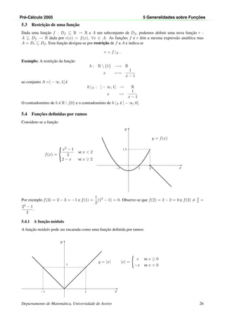 Pr´e-C´alculo 2005 5 Generalidades sobre Func¸ ˜oes
5.3 Restric¸˜ao de uma func¸˜ao
Dada uma func¸˜ao f : Df ⊆ R → R e A um subconjunto de Df , podemos deﬁnir uma nova func¸˜ao r :
A ⊆ Df → R dada por r(x) = f(x), ∀x ∈ A. As func¸˜oes f e r tˆem a mesma express˜ao anal´ıtica mas
A = Dr ⊆ Df . Esta func¸˜ao designa-se por restric¸˜ao de f a A e indica-se
r = f |A .
Exemplo: A restric¸˜ao da func¸˜ao
h : R  {1} −→ R
x −→
1
x − 1
ao conjunto A =] − ∞, 1[ ´e
h |A : ] − ∞, 1[ → R
x →
1
x − 1
O contradom´ınio de h ´e R  {0} e o contradom´ınio de h |A ´e ] − ∞, 0[.
5.4 Func¸˜oes deﬁnidas por ramos
Considere-se a func¸˜ao
x
y
21−1
1.5 •◦
•
y = f(x)
f(x) =



x2 − 1
2
se x < 2
2 − x se x ≥ 2
Por exemplo f(3) = 2 − 3 = −1 e f(1) =
1
2
(12
− 1) = 0. Observe-se que f(2) = 2 − 2 = 0 e f(2) = 3
2 =
22 − 1
2
.
5.4.1 A func¸˜ao m´odulo
A func¸˜ao m´odulo pode ser encarada como uma func¸˜ao deﬁnida por ramos:
x
y
1−1
1
y = |x| |x| =
x se x ≥ 0
−x se x < 0
Departamento de Matem´atica, Universidade de Aveiro 26
 