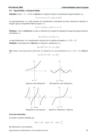Pr´e-C´alculo 2005 5 Generalidades sobre Func¸ ˜oes
5.5 Injectividade e sobrejectividade
Deﬁnic¸˜ao: Uma f : A → B diz-se injectiva se a objectos distintos correspondem imagens distintas, i.e.,
∀x, x ∈ A, x = x ⇒ f(x) = f(x )
ou equivalentemente, se a cada elemento do contradom´ınio corresponde um ´unico elemento do dom´ınio (a
imagens iguais correspondem objectos iguais), i.e.,
∀x, x ∈ A, f(x) = f(x ) ⇒ x = x .
Deﬁnic¸˜ao: f diz-se sobrejectiva se todos os elementos do conjunto de chegada s˜ao imagem de algum elemento
do dom´ınio, i.e.,
∀y ∈ B, ∃x ∈ A : f(x) = y
ou equivalentemente, se o contradom´ınio coincide com o conjunto de chegada, i.e., CDf = B
Deﬁnic¸˜ao: Uma func¸˜ao diz-se bijectiva se ´e injectiva e sobrejectiva, i.e.,
∀y ∈ B, ∃1
x ∈ A : y = f(x).
Obs.: Sendo f uma func¸˜ao real de vari´avel real, f ´e sobrejectiva se o seu contradom´ınio ´e R, i.e., CDf = R e ´e bijectiva
se
∀y ∈ R, ∃1
x ∈ Df : y = f(x).
x
y
1
y = ex
x
y
1
π
2
y = cos x
Injectiva e n˜ao sobrejectiva N˜ao injectiva e n˜ao sobrejectiva
x
y
π
2
− π
2
y = tan x
x
y
y = x3
Sobrejectiva e n˜ao injectiva Injectiva e sobrejectiva - bijectiva
Exerc´ıcios Resolvidos
Considere as func¸˜oes deﬁnidas por:
f(x) =
√
x; g(x) = x2
; j(x) =
1
x
(a) Determine os seus dom´ınios.
Departamento de Matem´atica, Universidade de Aveiro 28
 