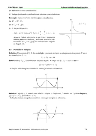Pr´e-C´alculo 2005 5 Generalidades sobre Func¸ ˜oes
(b) Determine os seus contradom´ınios.
(c) Indique, justiﬁcando, se as func¸˜oes s˜ao injectivas e/ou sobrejectivas.
Resoluc¸˜ao: Vamos resolver o exerc´ıcio apenas para a func¸˜ao j.
(a) Dj = R  {0}.
(b) CDj = R  {0}.
(c) A func¸˜ao j ´e injectiva:
j(x) = j(x )( com x, x ∈ Dj) ⇐⇒
1
x
=
1
x
⇐⇒ x = x .
A func¸˜ao j n˜ao ´e sobrejectiva, j´a que 0 n˜ao ´e imagem de
nenhum ponto do dom´ınio de j. Por outras palavras, o con-
tradom´ınio (CDj = R  {0}) n˜ao coincide com o conjunto
de chegada (R).
x
y
•
1
1
j(x) = 1
x
5.6 Paridade de Func¸˜oes
Deﬁnic¸˜ao: Um conjunto D ⊆ R diz-se sim´etrico em relac¸˜ao `a origem se cada elemento do conjunto D tem o
seu sim´etrico em D, i.e.,
∀x ∈ Df , −x ∈ D
Deﬁnic¸˜ao: Seja Df ⊆ R sim´etrico em relac¸˜ao `a origem . A func¸˜ao real f : Df → R diz-se par se
f(−x) = f(x), ∀x ∈ Df
As func¸˜oes pares tˆem gr´aﬁcos sim´etricos em relac¸˜ao ao eixo das ordenadas.
x
y
•
a
•
−a
Deﬁnic¸˜ao: Seja Df ⊆ R sim´etrico em relac¸˜ao `a origem. A func¸˜ao real f, deﬁnida em Df diz-se ´ımpar se
f(−x) = −f(x), para todo o x ∈ Df .
As func¸˜oes ´ımpares tˆem gr´aﬁcos sim´etricos em relac¸˜ao `a origem do referencial.
x
y
•
a
b
•
−a
−b
Departamento de Matem´atica, Universidade de Aveiro 29
 