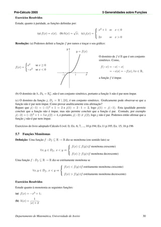 Pr´e-C´alculo 2005 5 Generalidades sobre Func¸ ˜oes
Exerc´ıcios Resolvidos
Estude, quanto `a paridade, as func¸˜oes deﬁnidas por:
(a) f(x) = x|x|; (b) h(x) =
√
x; (c) j(x) =



x2 + 1 se x < 0
2x se x > 0
Resoluc¸˜ao: (a) Podemos deﬁnir a func¸˜ao f por ramos e trac¸ar o seu gr´aﬁco:
f(x) =
x2 se x ≥ 0
−x2 se x < 0
x
y
1−1
•
y = f(x)
O dom´ınio de f ´e R que ´e um conjunto
sim´etrico. Como,
f(−x) = −x| − x|
= −x|x| = −f(x), ∀x ∈ R,
a func¸˜ao f ´e ´ımpar.
(b) O dom´ınio de h, Dh = R+
0 , n˜ao ´e um conjunto sim´etrico, portanto a func¸˜ao h n˜ao ´e par nem ´ımpar.
(c) O dom´ınio da func¸˜ao j, Dj = R  {0}, ´e um conjunto sim´etrico. Graﬁcamente pode observar-se que a
func¸˜ao n˜ao ´e par nem ´ımpar. Como provar analiticamente esta aﬁrmac¸˜ao?
Repare que j(−1) = (−1)2 + 1 = 2 e j(1) = 2 · 1 = 2, logo j(1) = j(−1). Esta igualdade permite
concluir que a func¸˜ao n˜ao ´e ´ımpar, mas n˜ao permite concluir que a func¸˜ao ´e par. Contudo, por exemplo
j(−2) = (−2)2 + 1 = 5 e j(2) = 4, e portanto, j(−2) = j(2), logo j n˜ao ´e par. Podemos ent˜ao aﬁrmar que a
func¸˜ao j n˜ao ´e par nem ´ımpar.
Exerc´ıcios do livro adoptado C´alculo I (vol. I): Ex. 6, 7, ..., 10 p.194; Ex.11 p.195; Ex. 15, 16 p.196
5.7 Func¸˜oes Mon´otonas
Deﬁnic¸˜ao: Uma func¸˜ao f : Df ⊆ R → R diz-se mon´otona (em sentido lato) se
∀x, y ∈ Df , x < y ⇒



f(x) ≤ f(y) (f mon´otona crescente)
f(x) ≥ f(y) (f mon´otona decrescente)
Uma func¸˜ao f : Df ⊆ R → R diz-se estritamente mon´otona se
∀x, y ∈ Df , x < y ⇒



f(x) < f(y) (f estritamente mon´otona crescente)
f(x) > f(y) (f estritamente mon´otona decrescente)
Exerc´ıcios Resolvidos
Estude quanto `a monotonia as seguintes func¸˜oes:
(a) f(x) = −x3 + 1;
(b) h(x) =
1
|x| + 2
.
Departamento de Matem´atica, Universidade de Aveiro 30
 