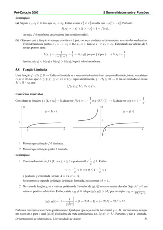 Pr´e-C´alculo 2005 5 Generalidades sobre Func¸ ˜oes
Resoluc¸˜ao:
(a) Sejam x1, x2 ∈ R, tais que x1 < x2. Ent˜ao, como x3
1 < x3
2, resulta que −x3
1 > −x3
2. Portanto
f(x1) = −x3
1 + 1 > −x3
2 + 1 = f(x2),
ou seja, f ´e mon´otona decrescente (em sentido estrito).
(b) Observe que a func¸˜ao ´e sempre positiva e ´e par, ou seja sim´etrica relativamente ao eixo das ordenadas.
Considerando os pontos x1 = −1, x2 = 0 e x3 = 1, tem-se x1 < x2 < x3. Calculando os valores de h
nestes pontos vem:
h(x1) =
1
| − 1| + 2
=
1
3
= h(x3)( porque f ´e par ); e h(x2) =
1
2
.
Assim, h(x1) < h(x2) e h(x2) > h(x3), logo h n˜ao ´e mon´otona.
5.8 Func¸˜ao Limitada
Uma func¸˜ao f : Df ⊆ R → R diz-se limitada se o seu contradom´ınio ´e um conjunto limitado, isto ´e, se existem
A, B ∈ R, tais que A ≤ f(x) ≤ B, ∀x ∈ Df . Equivalentemente, f : Df ⊆ R → R diz-se limitada se existe
M ∈ R+ tal que
|f(x)| ≤ M, ∀x ∈ Df .
Exerc´ıcios Resolvidos
Considere as func¸˜oes f : [1, +∞[→ R, dada por f(x) = 1 −
1
x
e g : R  {0} → R, dada por g(x) = 1 −
1
x
.
x
y
1
•
1
y = f(x)
x
y
1
1
y = g(x)
1. Mostre que a func¸˜ao f ´e limitada.
2. Mostre que a func¸˜ao g n˜ao ´e limitada.
Resoluc¸˜ao:
1. Como o dom´ınio de f ´e [1, +∞[, x ≥ 1 e portanto 0 <
1
x
≤ 1. Ent˜ao:
−1 ≤ −
1
x
< 0 =⇒ 0 ≤ 1 −
1
x
< 1
e portanto f ´e limitada (sendo A = 0 e B = 1).
Se usarmos a segunda deﬁnic¸˜ao de func¸˜ao limitada, basta tomar M = 1.
2. No caso da func¸˜ao g, se x estiver pr´oximo de 0 o valor de |g(x)| torna-se muito elevado. Seja M > 0 um
n´umero positivo arbitr´ario. Ent˜ao, existe xM = 0 tal que |g(xM )| > M, por exemplo, xM =
1
2M + 1
:
|g(xM )| = 1 −
1
1
2M+1
= |1 − 2M − 1| = | − 2M| = 2M > M
Podemos interpretar este facto graﬁcamente. Qualquer que seja a recta horizontal y = M, encontramos sempre
um valor de x para o qual |g(x)| est´a acima da recta considerada, i.e., |g(x)| > M. Portanto, g n˜ao ´e limitada.
Departamento de Matem´atica, Universidade de Aveiro 31
 
