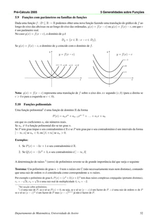 Pr´e-C´alculo 2005 5 Generalidades sobre Func¸ ˜oes
5.9 Func¸˜oes com parˆametros ou fam´ılias de func¸˜oes
Dada uma func¸˜ao f : D ⊆ R → R podemos obter uma nova func¸˜ao fazendo uma translac¸˜ao do gr´aﬁco de f ao
longo do eixo das abcissas ou ao longo do eixo das ordenadas, g(x) = f(x − c) ou g(x) = f(x) − c, em que c
´e um parˆametro real.
No caso g(x) = f(x − c), o dom´ınio de g ´e
Dg = {x ∈ R : x − c ∈ Df }.
Se g(x) = f(x) − c, o dom´ınio de g coincide com o dom´ınio de f.
x
y
c=−1 c=0 c=1 c=2
y = f(x − c)
x
y
c=−1
c=0
c=1
y = f(x) − c
Nota: g(x) = f(x − c) representa uma translac¸˜ao de f sobre o eixo dos xx segundo (c, 0) (para a direita se
c > 0 e para a esquerda se c < 0).
5.10 Func¸˜oes polinomiais
Uma func¸˜ao polinomial1 ´e uma func¸˜ao de dom´ınio R da forma
P(x) = anxn + an−1xn−1 + . . . + a1x + a0
em que os coeﬁcientes ai s˜ao n´umeros reais.
Se an = 0 a func¸˜ao polinomial diz-se ter grau n.
Se P tem grau ´ımpar o seu contradom´ınio ´e R e se P tem grau par o seu contradom´ınio ´e um intervalo da forma
] − ∞, α] se an < 0, ou [β, +∞[ se an > 0.
Exemplos:
1. Se P(x) = −3x + 1 o seu contradom´ınio ´e R.
2. Se Q(x) = −2x2 + 3, o seu contradom´ınio ´e ] − ∞, 3]
A determinac¸˜ao de ra´ızes 2 (zeros) de polin´omios reveste-se de grande importˆancia da´ı que surja o seguinte
Teorema: Um polin´omio de grau n > 0 tem n ra´ızes em C (n˜ao necessariamente reais nem distintas), contando
que uma raiz de ordem m ´e considerada como correspondente a m ra´ızes.
Por exemplo o polin´omio de grau 6, P(x) = (x2
+ 3)(x + 2)4
tem duas ra´ızes complexas conjugadas (portanto distintas),
r1 = −
√
3i, r2 =
√
3i e uma raiz real de multiplicidade 4, r3 = −2.
1
Ver secc¸˜ao sobre polin´omios.
2
z ´e uma raiz de P, se e s´o se P(z) = 0, ou seja, se e s´o se (x − z) ´e um factor de P. z ´e uma raiz de ordem m de P
se e s´o se (x − z)m
´e um factor de P mas (x − z)m+1
j´a n˜ao ´e factor de P.
Departamento de Matem´atica, Universidade de Aveiro 32
 