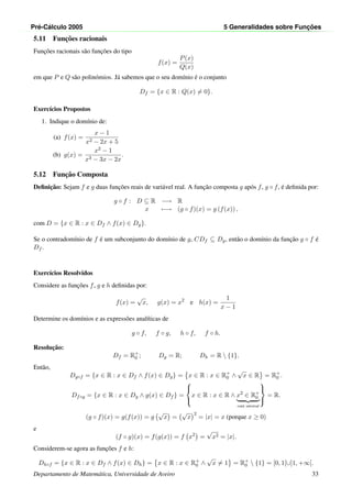 Pr´e-C´alculo 2005 5 Generalidades sobre Func¸ ˜oes
5.11 Func¸˜oes racionais
Func¸˜oes racionais s˜ao func¸˜oes do tipo
f(x) =
P(x)
Q(x)
em que P e Q s˜ao polin´omios. J´a sabemos que o seu dom´ınio ´e o conjunto
Df = {x ∈ R : Q(x) = 0}.
Exerc´ıcios Propostos
1. Indique o dom´ınio de:
(a) f(x) =
x − 1
x2 − 2x + 5
(b) g(x) =
x2 − 1
x3 − 3x − 2x
.
5.12 Func¸˜ao Composta
Deﬁnic¸˜ao: Sejam f e g duas func¸˜oes reais de vari´avel real. A func¸˜ao composta g ap´os f, g ◦ f, ´e deﬁnida por:
g ◦ f : D ⊆ R −→ R
x −→ (g ◦ f)(x) = g (f(x)) ,
com D = {x ∈ R : x ∈ Df ∧ f(x) ∈ Dg}.
Se o contradom´ınio de f ´e um subconjunto do dom´ınio de g, CDf ⊆ Dg, ent˜ao o dom´ınio da func¸˜ao g ◦ f ´e
Df .
Exerc´ıcios Resolvidos
Considere as func¸˜oes f, g e h deﬁnidas por:
f(x) =
√
x, g(x) = x2
e h(x) =
1
x − 1
Determine os dom´ınios e as express˜oes anal´ıticas de
g ◦ f, f ◦ g, h ◦ f, f ◦ h.
Resoluc¸˜ao:
Df = R+
0 ; Dg = R; Dh = R  {1}.
Ent˜ao,
Dg◦f = {x ∈ R : x ∈ Df ∧ f(x) ∈ Dg} = x ∈ R : x ∈ R+
0 ∧
√
x ∈ R = R+
0 .
Df◦g = {x ∈ R : x ∈ Dg ∧ g(x) ∈ Df } =



x ∈ R : x ∈ R ∧ x2
∈ R+
0
cond. universal



= R.
(g ◦ f)(x) = g(f(x)) = g
√
x =
√
x
2
= |x| = x (porque x ≥ 0)
e
(f ◦ g)(x) = f(g(x)) = f x2
=
√
x2 = |x|.
Considerem-se agora as func¸˜oes f e h:
Dh◦f = {x ∈ R : x ∈ Df ∧ f(x) ∈ Dh} = x ∈ R : x ∈ R+
0 ∧
√
x = 1 = R+
0  {1} = [0, 1[∪]1, +∞[.
Departamento de Matem´atica, Universidade de Aveiro 33
 