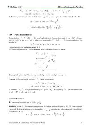 Pr´e-C´alculo 2005 5 Generalidades sobre Func¸ ˜oes
Df◦h = {x ∈ R : x ∈ Dh ∧ h(x) ∈ Df } = x ∈ R : x = 1 ∧
1
x − 1
≥ 0
= {x ∈ R : x = 1 ∧ x − 1 > 0} =]1, +∞[.
Os dom´ınios, como no caso anterior, s˜ao distintos. Vejamos agora as express˜oes anal´ıticas das duas func¸˜oes.
(h ◦ f)(x) = h(f(x)) = h
√
x =
1
√
x − 1
(f ◦ h)(x) = f(h(x)) = f
1
x − 1
=
1
x − 1
.
5.13 Inversa de uma Func¸˜ao
Deﬁnic˜ao: Seja f : Df ⊂ R → R uma func¸˜ao injectiva. Sendo assim, para todo o y ∈ CDf existe um
´unico x ∈ Df , tal que y = f(x), ou seja, existe uma func¸˜ao f−1 : CDf −→ R, com contradom´ınio Df ,
deﬁnida por:
f−1
(y) = x se e s´o se f(x) = y, y ∈ CDf
Tal func¸˜ao designa-se por func¸˜ao inversa de f.
Se f admite func¸˜ao inversa, f diz-se invert´ıvel. Neste caso a func¸˜ao inversa ´e ´unica!
x
y
•
a
f(a)
•
f(a)
a
f(x)
f−1(x)
y = x
Observac¸˜ao: O gr´aﬁco de f−1
´e obtido do gr´aﬁco de f por simetria em relac¸˜ao `a recta y = x.
Teorema: Se f ´e uma func¸˜ao invert´ıvel e f−1 ´e a sua inversa, ent˜ao
(f−1
◦ f)(x) = x, ∀x ∈ Df ;
(f ◦ f−1
)(y) = y, ∀y ∈ Df−1 = f(Df ) = CDf .
A composta f ◦ f−1 ´e a func¸˜ao identidade i1 : CDf −→ CDf e a composta f−1 ◦ f ´e a func¸˜ao identidade
i2 : Df → Df (i1(y) = y e i2(x) = x).
Exerc´ıcios Resolvidos
1. Determine a inversa da func¸˜ao h(x) =
1
x − 1
.
Resoluc¸˜ao: A func¸˜ao h ´e injectiva, o seu dom´ınio ´e R  {1} e o seu contradom´ınio ´e R  {0}. Para determinar
a express˜ao da inversa vamos resolver a equac¸˜ao y =
1
x − 1
em ordem a x (n˜ao esquecendo o dom´ınio e o
contradom´ınio de h):
y =
1
x − 1
⇐⇒ (x − 1)y = 1 ⇐⇒ x =
1 + y
y
= 1 +
1
y
.
Departamento de Matem´atica, Universidade de Aveiro 34
 