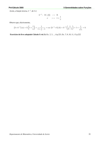 Pr´e-C´alculo 2005 5 Generalidades sobre Func¸ ˜oes
Assim, a func¸˜ao inversa, h−1, de h ´e:
h−1 : R  {0} −→ R
x −→ 1 +
1
x
Observe que, efectivamente,
h ◦ h−1
(a) = h 1 +
1
a
=
1
1 + 1
a − 1
= a e h−1
◦ h (b) = h−1 1
b − 1
= 1 +
1
1
b−1
= b.
Exerc´ıcios do livro adoptado C´alculo I (vol. I): Ex. 2, 3, ..., 6 p.221; Ex. 7, 9, 10, 11, 13 p.222
Departamento de Matem´atica, Universidade de Aveiro 35
 