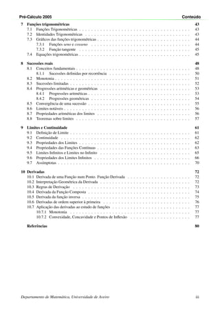 Pr´e-C´alculo 2005 Conte´udo
7 Func¸˜oes trigonom´etricas 43
7.1 Func¸˜oes Trigonom´etricas . . . . . . . . . . . . . . . . . . . . . . . . . . . . . . . . . . . . . 43
7.2 Identidades Trigonom´etricas . . . . . . . . . . . . . . . . . . . . . . . . . . . . . . . . . . . 43
7.3 Gr´aﬁcos das func¸˜oes trigonom´etricas . . . . . . . . . . . . . . . . . . . . . . . . . . . . . . . 44
7.3.1 Func¸˜oes seno e cosseno . . . . . . . . . . . . . . . . . . . . . . . . . . . . . . . . . 44
7.3.2 Func¸˜ao tangente . . . . . . . . . . . . . . . . . . . . . . . . . . . . . . . . . . . . . 45
7.4 Equac¸˜oes trigonom´etricas . . . . . . . . . . . . . . . . . . . . . . . . . . . . . . . . . . . . . 45
8 Sucess˜oes reais 48
8.1 Conceitos fundamentais . . . . . . . . . . . . . . . . . . . . . . . . . . . . . . . . . . . . . . 48
8.1.1 Sucess˜oes deﬁnidas por recorrˆencia . . . . . . . . . . . . . . . . . . . . . . . . . . . 50
8.2 Monotonia . . . . . . . . . . . . . . . . . . . . . . . . . . . . . . . . . . . . . . . . . . . . . 51
8.3 Sucess˜oes limitadas . . . . . . . . . . . . . . . . . . . . . . . . . . . . . . . . . . . . . . . . 52
8.4 Progress˜oes aritm´eticas e geom´etricas . . . . . . . . . . . . . . . . . . . . . . . . . . . . . . 53
8.4.1 Progress˜oes aritm´eticas . . . . . . . . . . . . . . . . . . . . . . . . . . . . . . . . . . 53
8.4.2 Progress˜oes geom´etricas . . . . . . . . . . . . . . . . . . . . . . . . . . . . . . . . . 54
8.5 Convergˆencia de uma sucess˜ao . . . . . . . . . . . . . . . . . . . . . . . . . . . . . . . . . . 55
8.6 Limites not´aveis . . . . . . . . . . . . . . . . . . . . . . . . . . . . . . . . . . . . . . . . . . 56
8.7 Propriedades aritm´eticas dos limites . . . . . . . . . . . . . . . . . . . . . . . . . . . . . . . 56
8.8 Teoremas sobre limites . . . . . . . . . . . . . . . . . . . . . . . . . . . . . . . . . . . . . . 57
9 Limites e Continuidade 61
9.1 Deﬁnic¸˜ao de Limite . . . . . . . . . . . . . . . . . . . . . . . . . . . . . . . . . . . . . . . . 61
9.2 Continuidade . . . . . . . . . . . . . . . . . . . . . . . . . . . . . . . . . . . . . . . . . . . 62
9.3 Propriedades dos Limites . . . . . . . . . . . . . . . . . . . . . . . . . . . . . . . . . . . . . 62
9.4 Propriedades das Func¸˜oes Cont´ınuas . . . . . . . . . . . . . . . . . . . . . . . . . . . . . . . 63
9.5 Limites Inﬁnitos e Limites no Inﬁnito . . . . . . . . . . . . . . . . . . . . . . . . . . . . . . 65
9.6 Propriedades dos Limites Inﬁnitos . . . . . . . . . . . . . . . . . . . . . . . . . . . . . . . . 66
9.7 Ass´ımptotas . . . . . . . . . . . . . . . . . . . . . . . . . . . . . . . . . . . . . . . . . . . . 70
10 Derivadas 72
10.1 Derivada de uma Func¸˜ao num Ponto. Func¸˜ao Derivada . . . . . . . . . . . . . . . . . . . . . 72
10.2 Interpretac¸˜ao Geom´etrica da Derivada . . . . . . . . . . . . . . . . . . . . . . . . . . . . . . 72
10.3 Regras de Derivac¸˜ao . . . . . . . . . . . . . . . . . . . . . . . . . . . . . . . . . . . . . . . 73
10.4 Derivada da Func¸˜ao Composta . . . . . . . . . . . . . . . . . . . . . . . . . . . . . . . . . . 74
10.5 Derivada da func¸˜ao inversa . . . . . . . . . . . . . . . . . . . . . . . . . . . . . . . . . . . . 75
10.6 Derivadas de ordem superior `a primeira . . . . . . . . . . . . . . . . . . . . . . . . . . . . . 76
10.7 Aplicac¸˜ao das derivadas ao estudo de func¸˜oes . . . . . . . . . . . . . . . . . . . . . . . . . . 77
10.7.1 Monotonia . . . . . . . . . . . . . . . . . . . . . . . . . . . . . . . . . . . . . . . . 77
10.7.2 Convexidade, Concavidade e Pontos de Inﬂex˜ao . . . . . . . . . . . . . . . . . . . . 77
Referˆencias 80
Departamento de Matem´atica, Universidade de Aveiro iii
 