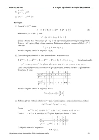 Pr´e-C´alculo 2005 6 Func¸ ˜ao logar´ıtmica e func¸ ˜ao exponencial
(b)
1 − 23x−1
3x2−2 − 9
≥ 0
(c) x2ex+1 − xex+2 < 0
Resoluc¸˜ao:
(a) Como 4x = (22)x, temos,
4x
− 3 · 2x
+ 2 ≤ 0 ⇐⇒ 22x
− 3 · 2x
+ 2 ≤ 0. (1)
Substituindo y = 2x em (1), vem:
y2
− 3y + 2 ≤ 0 ⇐⇒ 1 ≤ y ≤ 2,
porque a func¸˜ao dada pela equac¸˜ao y2 − 3y + 2 ´e representada graﬁcamente por uma par´abola
de zeros 1 e 2 e concavidade voltada para cima. Ent˜ao, como a func¸˜ao exponencial f(x) = 2x ´e
crescente,
20
≤ 2x
≤ 21
⇐⇒ 0 ≤ x ≤ 1.
Assim, o conjunto soluc¸˜ao da inequac¸˜ao ´e [0, 1].
(b) Comecemos por determinar os zeros do numerador e do denominador:
1−23x−1
= 0 ⇐⇒ 23x−1
= 1 ⇐⇒ 23x−1
= 20
⇐⇒ 3x−1 = 0 ⇐⇒ x =
1
3
(pela injectividade)
3x2−2
− 9 = 0 ⇐⇒ 3x2−2
= 32
⇐⇒ x2
− 2 = 2 ⇐⇒ x2
− 4 = 0 ⇐⇒ x = 2 ∨ x = −2
Como a func¸˜ao exponencial de base maior do que 1 ´e crescente, podemos construir a seguinte tabela
de variac¸˜ao de sinal:
−2 1
3 2
1 − 23x−1 + + + 0 − − −
3x2−2 − 9 + 0 − − − 0 +
1 − 23x−1
3x2−2 − 9
+ ND − 0 + ND −
Assim, o conjunto soluc¸˜ao da inequac¸˜ao dada ´e:
C.S. = ]−∞, −2[ ∪
1
3
, 2
(c) Podemos pˆor em evidˆencia o factor xex+1 para podermos aplicar a lei do anulamento do produto:
x2
ex+1
− xex+2
= xex+1
(x − e)
Assim,
xex+1
(x − e) = 0 ⇐⇒ xex+1
= 0 ∨ (x − e) = 0 ⇐⇒ x = 0 ∨ x = e
Como ex+1 > 0, ∀x ∈ R, o sinal de xex+1 apenas depende do sinal de x. Ent˜ao,
0 e
xex+1 − 0 + + +
x − e − − − 0 +
x2
ex+1
− xex+2
+ 0 − 0 +
O conjunto soluc¸˜ao da inequac¸˜ao ´e:
C.S. =]0, e[
Departamento de Matem´atica, Universidade de Aveiro 38
 