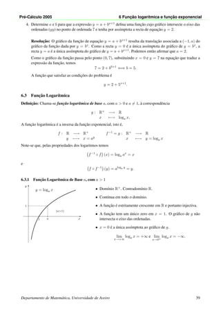 Pr´e-C´alculo 2005 6 Func¸ ˜ao logar´ıtmica e func¸ ˜ao exponencial
4. Determine a e b para que a express˜ao y = a + bx+1 deﬁna uma func¸˜ao cujo gr´aﬁco intersecte o eixo das
ordenadas (yy) no ponto de ordenada 7 e tenha por ass´ımptota a recta de equac¸˜ao y = 2.
Resoluc¸˜ao: O gr´aﬁco da func¸˜ao de equac¸˜ao y = a + bx+1 resulta da translac¸˜ao associada a (−1, a) do
gr´aﬁco da func¸˜ao dada por y = bx. Como a recta y = 0 ´e a ´unica ass´ımptota do gr´aﬁco de y = bx, a
recta y = a ´e a ´unica ass´ımptota do gr´aﬁco de y = a + bx+1. Podemos ent˜ao aﬁrmar que a = 2.
Como o gr´aﬁco da func¸˜ao passa pelo ponto (0, 7), substituindo x = 0 e y = 7 na equac¸˜ao que traduz a
express˜ao da func¸˜ao, temos
7 = 2 + b0+1
⇐⇒ b = 5.
A func¸˜ao que satisfaz as condic¸˜oes do problema ´e
y = 2 + 5x+1
.
6.3 Func¸˜ao Logar´ıtmica
Deﬁnic¸˜ao: Chama-se func¸˜ao logar´ıtmica de base a, com a > 0 e a = 1, `a correspondˆencia
g : R+ −→ R
x −→ loga x,
A func¸˜ao logar´ıtmica ´e a inversa da func¸˜ao exponencial, isto ´e,
f : R −→ R+
y −→ x = ay
f−1 = g : R+ −→ R
x −→ y = loga x
Note-se que, pelas propriedades dos logaritmos temos
f−1
◦ f (x) = loga ax
= x
e
f ◦ f−1
(y) = aloga y
= y.
6.3.1 Func¸˜ao Logar´ıtmica de Base a, com a > 1
x
y
1 a
1
y = loga x
(a>1)
• Dom´ınio R+. Contradom´ınio R.
• Cont´ınua em todo o dom´ınio.
• A func¸˜ao ´e estritamente crescente em R e portanto injectiva.
• A func¸˜ao tem um ´unico zero em x = 1. O gr´aﬁco de g n˜ao
intersecta o eixo das ordenadas.
• x = 0 ´e a ´unica ass´ımptota ao gr´aﬁco de g.
lim
x→+∞
loga x = +∞ e lim
x→0+
loga x = −∞.
Departamento de Matem´atica, Universidade de Aveiro 39
 