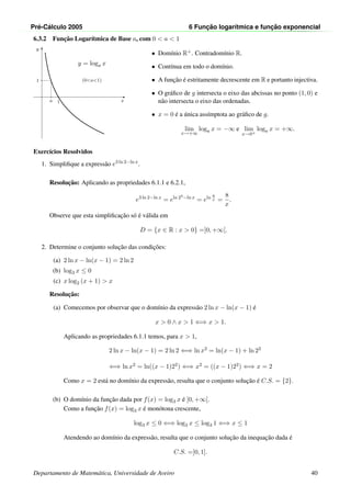 Pr´e-C´alculo 2005 6 Func¸ ˜ao logar´ıtmica e func¸ ˜ao exponencial
6.3.2 Func¸˜ao Logar´ıtmica de Base a, com 0 < a < 1
x
y
1a
1
y = loga x
(0<a<1)
• Dom´ınio R+. Contradom´ınio R.
• Cont´ınua em todo o dom´ınio.
• A func¸˜ao ´e estritamente decrescente em R e portanto injectiva.
• O gr´aﬁco de g intersecta o eixo das abcissas no ponto (1, 0) e
n˜ao intersecta o eixo das ordenadas.
• x = 0 ´e a ´unica ass´ımptota ao gr´aﬁco de g.
lim
x→+∞
loga x = −∞ e lim
x→0+
loga x = +∞.
Exerc´ıcios Resolvidos
1. Simpliﬁque a express˜ao e3 ln 2−ln x
.
Resoluc¸˜ao: Aplicando as propriedades 6.1.1 e 6.2.1,
e3 ln 2−ln x
= eln 23−ln x
= eln 8
x =
8
x
.
Observe que esta simpliﬁcac¸˜ao s´o ´e v´alida em
D = {x ∈ R : x > 0} =]0, +∞[.
2. Determine o conjunto soluc¸˜ao das condic¸˜oes:
(a) 2 ln x − ln(x − 1) = 2 ln 2
(b) log3 x ≤ 0
(c) x log2 (x + 1) > x
Resoluc¸˜ao:
(a) Comecemos por observar que o dom´ınio da express˜ao 2 ln x − ln(x − 1) ´e
x > 0 ∧ x > 1 ⇐⇒ x > 1.
Aplicando as propriedades 6.1.1 temos, para x > 1,
2 ln x − ln(x − 1) = 2 ln 2 ⇐⇒ ln x2 = ln(x − 1) + ln 22
⇐⇒ ln x2 = ln((x − 1)22) ⇐⇒ x2 = ((x − 1)22) ⇐⇒ x = 2
Como x = 2 est´a no dom´ınio da express˜ao, resulta que o conjunto soluc¸˜ao ´e C.S. = {2}.
(b) O dom´ınio da func¸˜ao dada por f(x) = log3 x ´e ]0, +∞[.
Como a func¸˜ao f(x) = log3 x ´e mon´otona crescente,
log3 x ≤ 0 ⇐⇒ log3 x ≤ log3 1 ⇐⇒ x ≤ 1
Atendendo ao dom´ınio da express˜ao, resulta que o conjunto soluc¸˜ao da inequac¸˜ao dada ´e
C.S. =]0, 1].
Departamento de Matem´atica, Universidade de Aveiro 40
 