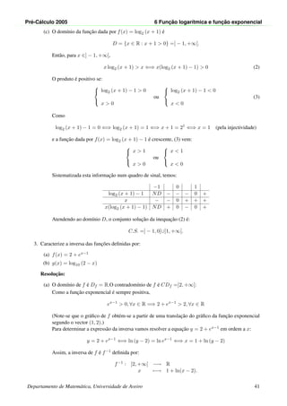 Pr´e-C´alculo 2005 6 Func¸ ˜ao logar´ıtmica e func¸ ˜ao exponencial
(c) O dom´ınio da func¸˜ao dada por f(x) = log2 (x + 1) ´e
D = {x ∈ R : x + 1 > 0} =] − 1, +∞[.
Ent˜ao, para x ∈] − 1, +∞[,
x log2 (x + 1) > x ⇐⇒ x(log2 (x + 1) − 1) > 0 (2)
O produto ´e positivo se:



log2 (x + 1) − 1 > 0
x > 0
ou



log2 (x + 1) − 1 < 0
x < 0
(3)
Como
log2 (x + 1) − 1 = 0 ⇐⇒ log2 (x + 1) = 1 ⇐⇒ x + 1 = 21
⇐⇒ x = 1 (pela injectividade)
e a func¸˜ao dada por f(x) = log2 (x + 1) − 1 ´e crescente, (3) vem:



x > 1
x > 0
ou



x < 1
x < 0
Sistematizada esta informac¸˜ao num quadro de sinal, temos:
−1 0 1
log2 (x + 1) − 1 ND − − − 0 +
x − − 0 + + +
x(log2 (x + 1) − 1) ND + 0 − 0 +
Atendendo ao dom´ınio D, o conjunto soluc¸˜ao da inequac¸˜ao (2) ´e:
C.S. =] − 1, 0[∪]1, +∞[.
3. Caracterize a inversa das func¸˜oes deﬁnidas por:
(a) f(x) = 2 + ex−1
(b) g(x) = log10 (2 − x)
Resoluc¸˜ao:
(a) O dom´ınio de f ´e Df = R.O contradom´ınio de f ´e CDf =]2, +∞[:
Como a func¸˜ao exponencial ´e sempre positiva,
ex−1
> 0, ∀x ∈ R =⇒ 2 + ex−1
> 2, ∀x ∈ R
(Note-se que o gr´aﬁco de f obt´em-se a partir de uma translac¸˜ao do gr´aﬁco da func¸˜ao exponencial
segundo o vector (1, 2).)
Para determinar a express˜ao da inversa vamos resolver a equac¸˜ao y = 2 + ex−1 em ordem a x:
y = 2 + ex−1
⇐⇒ ln (y − 2) = ln ex−1
⇐⇒ x = 1 + ln (y − 2)
Assim, a inversa de f ´e f−1 deﬁnida por:
f−1 : ]2, +∞[ −→ R
x −→ 1 + ln(x − 2).
Departamento de Matem´atica, Universidade de Aveiro 41
 