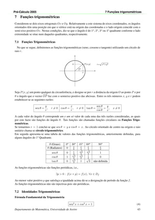 Pr´e-C´alculo 2005 7 Func¸ ˜oes trigonom´etricas
7 Func¸˜oes trigonom´etricas
Considerem-se dois eixos ortogonais Ox e Oy. Relativamente a este sistema de eixos coordenados, os ˆangulos
orientados tˆem uma posic¸˜ao em que o v´ertice est´a na origem das coordenadas e o lado origem coincide com o
semi-eixo positivo Ox. Nestas condic¸˜oes, diz-se que o ˆangulo ´e do 1o, 2o, 3o ou 4o quadrante conforme o lado
extremidade se situe num daqueles quadrantes, respectivamente.
7.1 Func¸˜oes Trigonom´etricas
No que se segue, deﬁniremos as func¸˜oes trigonom´etricas (seno, cosseno e tangente) utilizando um c´ırculo de
raio r.
•
x
y P(x,y)
θ
r=
√
x2+y2
Seja P(x, y) um ponto qualquer da circunferˆencia, e designe-se por r a distˆancia da origem O ao ponto P e por
θ o ˆangulo que o vector
−−→
OP faz com o semieixo positivo das abcissas. Entre os trˆes n´umeros x, y e r podem
estabelecer-se as seguintes raz˜oes:
sen θ =
y
r
, r = 0 cos θ =
x
r
, r = 0 tan θ =
sen θ
cos θ
=
y
x
, x = 0
A cada valor do ˆangulo θ corresponde um e um s´o valor de cada uma das trˆes raz˜oes consideradas, as quais
por este facto s˜ao func¸˜oes do ˆangulo θ. Tais func¸˜oes s˜ao chamadas func¸˜oes circulares ou Func¸˜oes Trigo-
nom´etricas.
Se tomarmos r = 1 conclui-se que sen θ = y e cos θ = x. Ao c´ırculo orientado de centro na origem e raio
unit´ario chama-se c´ırculo trigonom´etrico.
Em seguida apresenta-se uma tabela de valores das func¸˜oes trigonom´etricas, anteriormente deﬁnidas, para
alguns ˆangulos do 1o Quadrante.
θ (Graus) 0o 30o 45o 60o 90o
θ (Radianos) 0 π
6
π
4
π
3
π
2
sen θ 0 1
2
√
2
2
√
3
2 1
cos θ 1
√
3
2
√
2
2
1
2 0
tan θ 0
√
3
3 1
√
3 n˜ao deﬁnida
As func¸˜oes trigonom´etricas s˜ao func¸˜oes peri´odicas, i.e.,
∃p > 0 : f(x + p) = f(x), ∀x ∈ Df
Ao menor valor positivo p que satisfac¸a a igualdade acima d´a-se a designac¸˜ao de per´ıodo da func¸˜ao f.
As func¸˜oes trigonom´etricas n˜ao s˜ao injectivas pois s˜ao peri´odicas.
7.2 Identidades Trigonom´etricas
F´ormula Fundamental da Trigonometria
sen2 x + cos2 x = 1 (4)
Departamento de Matem´atica, Universidade de Aveiro 43
 