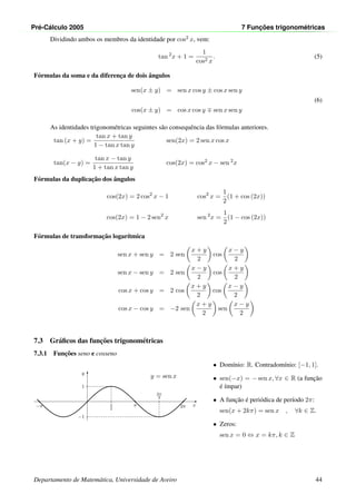 Pr´e-C´alculo 2005 7 Func¸ ˜oes trigonom´etricas
Dividindo ambos os membros da identidade por cos2 x, vem:
tan 2
x + 1 =
1
cos2 x
. (5)
F´ormulas da soma e da diferenc¸a de dois ˆangulos
sen(x ± y) = sen x cos y ± cos x sen y
(6)
cos(x ± y) = cos x cos y sen x sen y
As identidades trigonom´etricas seguintes s˜ao consequˆencia das f´ormulas anteriores.
tan (x + y) =
tan x + tan y
1 − tan x tan y
sen(2x) = 2 sen x cos x
tan(x − y) =
tan x − tan y
1 + tan x tan y
cos(2x) = cos2 x − sen 2x
F´ormulas da duplicac¸˜ao dos ˆangulos
cos(2x) = 2 cos2
x − 1 cos2
x =
1
2
(1 + cos (2x))
cos(2x) = 1 − 2 sen2
x sen 2
x =
1
2
(1 − cos (2x))
F´ormulas de transformac¸˜ao logar´ıtmica
sen x + sen y = 2 sen
x + y
2
cos
x − y
2
sen x − sen y = 2 sen
x − y
2
cos
x + y
2
cos x + cos y = 2 cos
x + y
2
cos
x − y
2
cos x − cos y = −2 sen
x + y
2
sen
x − y
2
7.3 Gr´aﬁcos das func¸˜oes trigonom´etricas
7.3.1 Func¸˜oes seno e cosseno
x
y
π
2
1
3π
2
−1
π 2π−π
y = sen x
• Dom´ınio: R. Contradom´ınio: [−1, 1].
• sen(−x) = − sen x, ∀x ∈ R (a func¸˜ao
´e ´ımpar)
• A func¸˜ao ´e peri´odica de per´ıodo 2π:
sen(x + 2kπ) = sen x , ∀k ∈ Z.
• Zeros:
sen x = 0 ⇔ x = kπ, k ∈ Z
Departamento de Matem´atica, Universidade de Aveiro 44
 