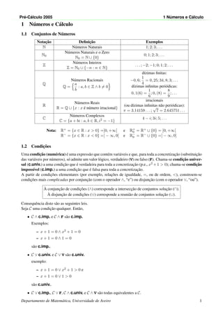Pr´e-C´alculo 2005 1 N´umeros e C´alculo
1 N´umeros e C´alculo
1.1 Conjuntos de N´umeros
Notac¸˜ao Deﬁnic¸˜ao Exemplos
N N´umeros Naturais 1; 2; 3; . . .
N0
N´umeros Naturais e o Zero
N0 = N ∪ {0}
0; 1; 2; 3; . . .
Z
N´umeros Inteiros
Z = N0 ∪ {−n : n ∈ N}
. . . ; −2; −1; 0; 1; 2; . . .
Q
N´umeros Racionais
Q =
a
b
: a, b ∈ Z ∧ b = 0
d´ızimas ﬁnitas:
−0, 6;
1
4
= 0, 25; 34, 8; 3; . . .
d´ızimas inﬁnitas peri´odicas:
0, 1(6) =
1
6
; 0, (8) =
8
9
; . . .
R
N´umeros Reais
R = Q ∪ {x : x ´e n´umero irracional}
irracionais
(ou d´ızimas inﬁnitas n˜ao peri´odicas):
π = 3.14159 . . . ;
√
7 = 2.645751 . . .
C
N´umeros Complexos
C = {a + bi : a, b ∈ R, i2 = −1}
4 − i; 3i; 5; . . .
Nota: R+ = {x ∈ R : x > 0} =]0, +∞[ e R+
0 = R+ ∪ {0} = [0, +∞[
R− = {x ∈ R : x < 0} =] − ∞, 0[ e R−
0 = R− ∪ {0} =] − ∞, 0]
1.2 Condic¸˜oes
Uma condic¸˜ao (num´erica) ´e uma express˜ao que cont´em vari´aveis e que, para toda a concretizac¸˜ao (substituic¸˜ao
das vari´aveis por n´umeros), s´o admite um valor l´ogico, verdadeiro (V) ou falso (F). Chama-se condic¸˜ao univer-
sal (c.univ.) a uma condic¸˜ao que ´e verdadeira para toda a concretizac¸˜ao (p.e., x2 +1 > 0); chama-se condic¸˜ao
imposs´ıvel (c.imp.) a uma condic¸˜ao que ´e falsa para toda a concretizac¸˜ao.
A partir de condic¸˜oes elementares (por exemplo, relac¸˜oes de igualdade, =, ou de ordem, <), constroem-se
condic¸˜oes mais complicadas por conjunc¸˜ao (com o operador ∧, “e”) ou disjunc¸˜ao (com o operador ∨, “ou”).
`A conjunc¸˜ao de condic¸˜oes (∧) corresponde a intersecc¸˜ao de conjuntos soluc¸˜ao (∩).
`A disjunc¸˜ao de condic¸˜oes (∨) corresponde a reuni˜ao de conjuntos soluc¸˜ao (∪).
Consequˆencia disto s˜ao as seguintes leis.
Seja C uma condic¸˜ao qualquer. Ent˜ao,
• C ∧ c.imp. e C ∧ F s˜ao c.imp.
Exemplos:
– x + 1 = 0 ∧ x2 + 1 = 0
– x + 1 = 0 ∧ 1 = 0
s˜ao c.imp..
• C ∨ c.univ. e C ∨ V s˜ao c.univ.
exemplo:
– x + 1 = 0 ∨ x2 + 1 > 0 e
– x + 1 = 0 ∨ 1 > 0
s˜ao c.univ..
• C ∨ c.imp., C ∨ F, C ∧ c.univ. e C ∧ V s˜ao todas equivalentes a C.
Departamento de Matem´atica, Universidade de Aveiro 1
 