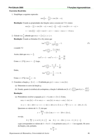 Pr´e-C´alculo 2005 7 Func¸ ˜oes trigonom´etricas
Exerc´ıcios Resolvidos
1. Simpliﬁque a seguinte express˜ao:
sen α −
π
2
+ cos (3π − α).
Resoluc¸˜ao: Usando as propriedades das func¸˜oes seno e cosseno em 7.3.1, temos
sen α − π
2 + cos (3π − α) = sen − π
2 − α + cos (2π + π − α) =
= − sen π
2 − α + cos (π − α) = − cos α − cos α = −2 cos α
2. Calcule tan
x
2
sabendo que sen x = 3
5 e π
2 ≤ x ≤ π.
Resoluc¸˜ao: Usando as f´ormulas (5) e (6), temos que
tan 2 x
2
=
1
cos2 x
2
− 1. (7)
e usando 7.2
cos2 x
2
=
1 + cos x
2
.
Assim, dado que sen x = 3
5 ,
cos2
x = 1 − sen2
x = 1 −
9
25
=
16
25
Como x ∈ 2oQ, cos x = −4
5 . Logo,
cos2 x
2
=
1 − 4
5
2
=
1
10
.
Ent˜ao,
tan 2 x
2
=
1
1
10
− 1 = 9.
Como x ∈ 2oQ, tan
x
2
= −3.
3. Considere a func¸˜ao g : [0, π] −→ R deﬁnida por g(x) = sen x + sen (2x).
(a) Determine os zeros da func¸˜ao g;
(b) Estude, quanto `a existˆencia de ass´ımptotas, a func¸˜ao h deﬁnida em [0, π] 
π
2
por h(x) =
g(x)
cos x
.
Resoluc¸˜ao:
(a) Pretendemos resolver a equac¸˜ao g(x) = 0, com x ∈ [0, π]. Como,
sen x + sen (2x) = 0 ⇔ sen x = − sen (2x) ⇔ sen x = sen (−2x) ⇔
⇔ x = −2x + 2kπ ∨ x = π − (−2x) + 2kπ, k ∈ Z ⇔ x = 2kπ
3 ∨ x = −π − 2kπ, k ∈ Z.
Queremos os valores de k ∈ Z, tais que:
x =
2kπ
3
∈ [0, π] ou x = −π − 2kπ ∈ [0, π],
ou seja,
0 ≤ 2kπ
3 ≤ π ⇔ 0 ≤ k ≤ 3
2 ou 0 ≤ −π − 2kπ ≤ π ⇔ −1 ≤ k ≤ −1
2
a que correspondem os valores de k = 0 e k = 1 no primeiro caso, e k = −1 no segundo. Os zeros
da func¸˜ao g s˜ao, portanto,
0,
2π
3
, π.
Departamento de Matem´atica, Universidade de Aveiro 46
 