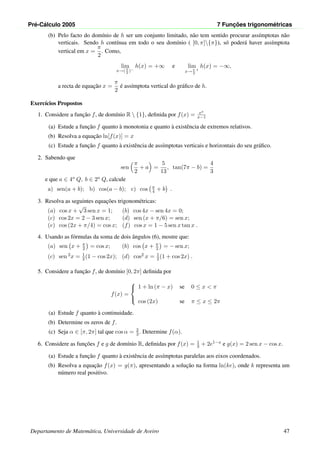Pr´e-C´alculo 2005 7 Func¸ ˜oes trigonom´etricas
(b) Pelo facto do dom´ınio de h ser um conjunto limitado, n˜ao tem sentido procurar ass´ımptotas n˜ao
verticais. Sendo h cont´ınua em todo o seu dom´ınio ( [0, π]{π}), s´o poder´a haver ass´ımptota
vertical em x =
π
2
. Como,
lim
x→( π
2
)−
h(x) = +∞ e lim
x→π
2
+
h(x) = −∞,
a recta de equac¸˜ao x =
π
2
´e ass´ımptota vertical do gr´aﬁco de h.
Exerc´ıcios Propostos
1. Considere a func¸˜ao f, de dom´ınio R  {1}, deﬁnida por f(x) = ex
x−1
(a) Estude a func¸˜ao f quanto `a monotonia e quanto `a existˆencia de extremos relativos.
(b) Resolva a equac¸˜ao ln[f(x)] = x
(c) Estude a func¸˜ao f quanto `a existˆencia de ass´ımptotas verticais e horizontais do seu gr´aﬁco.
2. Sabendo que
sen
π
2
+ a =
5
13
, tan(7π − b) =
4
3
e que a ∈ 4o Q, b ∈ 2o Q, calcule
a) sen(a + b); b) cos(a − b); c) cos π
4 + b .
3. Resolva as seguintes equac¸˜oes trigonom´etricas:
(a) cos x +
√
3 sen x = 1; (b) cos 4x − sen 4x = 0;
(c) cos 2x = 2 − 3 sen x; (d) sen (x + π/6) = sen x;
(e) cos (2x + π/4) = cos x; (f) cos x = 1 − 5 sen x tan x .
4. Usando as f´ormulas da soma de dois ˆangulos (6), mostre que:
(a) sen x + π
2 = cos x; (b) cos x + π
2 = − sen x;
(c) sen 2x = 1
2 (1 − cos 2x); (d) cos2 x = 1
2 (1 + cos 2x) .
5. Considere a func¸˜ao f, de dom´ınio [0, 2π] deﬁnida por
f(x) =



1 + ln (π − x) se 0 ≤ x < π
cos (2x) se π ≤ x ≤ 2π
(a) Estude f quanto `a continuidade.
(b) Determine os zeros de f.
(c) Seja α ∈ [π, 2π] tal que cos α = 2
3 . Determine f(α).
6. Considere as func¸˜oes f e g de dom´ınio R, deﬁnidas por f(x) = 1
3 + 2e1−x e g(x) = 2 sen x − cos x.
(a) Estude a func¸˜ao f quanto `a existˆencia de ass´ımptotas paralelas aos eixos coordenados.
(b) Resolva a equac¸˜ao f(x) = g(π), apresentando a soluc¸˜ao na forma ln(ke), onde k representa um
n´umero real positivo.
Departamento de Matem´atica, Universidade de Aveiro 47
 