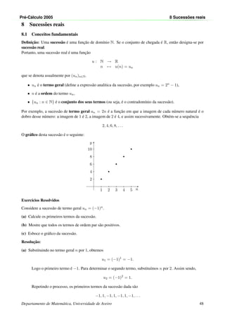 Pr´e-C´alculo 2005 8 Sucess˜oes reais
8 Sucess˜oes reais
8.1 Conceitos fundamentais
Deﬁnic¸˜ao: Uma sucess˜ao ´e uma func¸˜ao de dom´ınio N. Se o conjunto de chegada ´e R, ent˜ao designa-se por
sucess˜ao real.
Portanto, uma sucess˜ao real ´e uma func¸˜ao
u : N → R
n → u(n) = un
que se denota usualmente por (un)n∈N.
• un ´e o termo geral (deﬁne a express˜ao analitica da sucess˜ao, por exemplo un = 2n − 1),
• n ´e a ordem do termo un,
• {un : n ∈ N} ´e o conjunto dos seus termos (ou seja, ´e o contradom´ınio da sucess˜ao).
Por exemplo, a sucess˜ao de termo geral an = 2n ´e a func¸˜ao em que a imagem de cada n´umero natural ´e o
dobro desse n´umero: a imagem de 1 ´e 2, a imagem de 2 ´e 4, e assim sucessivamente. Obt´em-se a sequˆencia
2, 4, 6, 8, . . .
O gr´aﬁco desta sucess˜ao ´e o seguinte:
n
y
1
2
2
4
3
6
4
8
5
10
Exerc´ıcios Resolvidos
Considere a sucess˜ao de termo geral un = (−1)n.
(a) Calcule os primeiros termos da sucess˜ao.
(b) Mostre que todos os termos de ordem par s˜ao positivos.
(c) Esboce o gr´aﬁco da sucess˜ao.
Resoluc¸˜ao:
(a) Substituindo no termo geral n por 1, obtemos
u1 = (−1)1
= −1.
Logo o primeiro termo ´e −1. Para determinar o segundo termo, substitu´ımos n por 2. Assim sendo,
u2 = (−1)2
= 1.
Repetindo o processo, os primeiros termos da sucess˜ao dada s˜ao
−1, 1, −1, 1, −1, 1, −1, . . .
Departamento de Matem´atica, Universidade de Aveiro 48
 