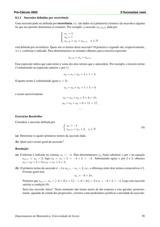 Pr´e-C´alculo 2005 8 Sucess˜oes reais
8.1.1 Sucess˜oes deﬁnidas por recorrˆencia
Uma sucess˜ao pode ser deﬁnida por recorrˆencia, i.e., s˜ao dados o(s) primeiro(s) termo(s) da sucess˜ao e alguma
lei que nos permite determinar os restantes. Por exemplo, a sucess˜ao (an)n∈N dada por



a1 = 4
a2 = 1
an+2 = an + an+1, n ∈ N
est´a deﬁnida por recorrˆencia. Quais s˜ao os termos desta sucess˜ao? O primeiro e segundo s˜ao, respectivamente,
4 e 1, conforme ´e indicado. Para determinarmos os restantes olhemos para a terceira express˜ao:
an+2 = an + an+1.
Esta express˜ao indica que cada termo ´e soma dos dois termos que o antecedem. Por exemplo, o terceiro termo
´e (substituindo na express˜ao anterior n por 1)
a3 = a1 + a2 = 4 + 1 = 5.
O quarto termo ´e (substituindo agora n = 2)
a4 = a2 + a3 = 1 + 5 = 6
e assim sucessivamente
a5 = a3 + a4 = 5 + 6 = 11,
a6 = a4 + a5 = 6 + 11 = 17,
. . .
Exerc´ıcios Resolvidos
Considere a sucess˜ao deﬁnida por
a1 = −4
an+1 = an + 2, n ∈ N
(8)
(a) Determine os quatro primeiros termos da sucess˜ao dada.
(b) Qual ser´a o termo geral da sucess˜ao?
Resoluc¸˜ao:
(a) Conforme ´e indicado no sistema, a1 = −4. Para determinarmos a2, basta substituir n por 1 na equac¸˜ao
an+1 = an + 2; logo a2 = a1 + 2 = −4 + 2 = −2. Substituindo agora n por 2 e 3, obtemos
a3 = a2 + 2 = 0 e a4 = a3 + 2 = 2.
(b) O primeiro termo da sucess˜ao ´e −4 e an+1 − an = 2, i.e., a diferenc¸a entre dois termos consecutivos ´e 2.
O termo geral ser´a
an = −6 + 2n.
Notemos que an+1 − an = [−6 + 2(n + 1)] − [−6 + 2n] = 2 e a1 = −6 + 2 = −4. Logo esta sucess˜ao
satisfaz a condic¸˜ao (8).
Ser´a esta sucess˜ao ´unica? Neste momento n˜ao temos meios de dar resposta a esta quest˜ao; posterior-
mente, aquando do estudo das progress˜oes, veremos como poder´ıamos justiﬁcar a unicidade da sucess˜ao.
Departamento de Matem´atica, Universidade de Aveiro 50
 